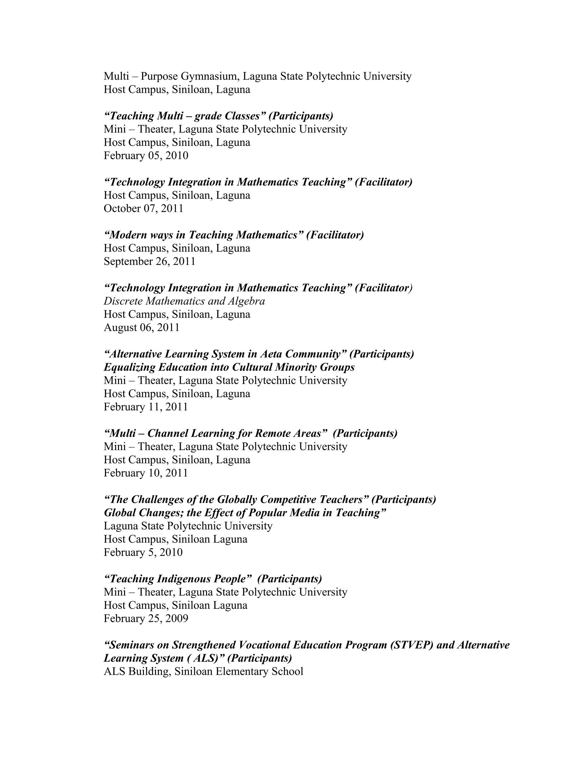 Multi – Purpose Gymnasium, Laguna State Polytechnic University
Host Campus, Siniloan, Laguna

“Teaching Multi – grade Classes” (Participants)
Mini – Theater, Laguna State Polytechnic University
Host Campus, Siniloan, Laguna
February 05, 2010

“Technology Integration in Mathematics Teaching” (Facilitator)
Host Campus, Siniloan, Laguna
October 07, 2011

“Modern ways in Teaching Mathematics” (Facilitator)
Host Campus, Siniloan, Laguna
September 26, 2011

“Technology Integration in Mathematics Teaching” (Facilitator)
Discrete Mathematics and Algebra
Host Campus, Siniloan, Laguna
August 06, 2011

“Alternative Learning System in Aeta Community” (Participants)
Equalizing Education into Cultural Minority Groups
Mini – Theater, Laguna State Polytechnic University
Host Campus, Siniloan, Laguna
February 11, 2011

“Multi – Channel Learning for Remote Areas” (Participants)
Mini – Theater, Laguna State Polytechnic University
Host Campus, Siniloan, Laguna
February 10, 2011

“The Challenges of the Globally Competitive Teachers” (Participants)
Global Changes; the Effect of Popular Media in Teaching”
Laguna State Polytechnic University
Host Campus, Siniloan Laguna
February 5, 2010

“Teaching Indigenous People” (Participants)
Mini – Theater, Laguna State Polytechnic University
Host Campus, Siniloan Laguna
February 25, 2009

“Seminars on Strengthened Vocational Education Program (STVEP) and Alternative
Learning System ( ALS)” (Participants)
ALS Building, Siniloan Elementary School
 