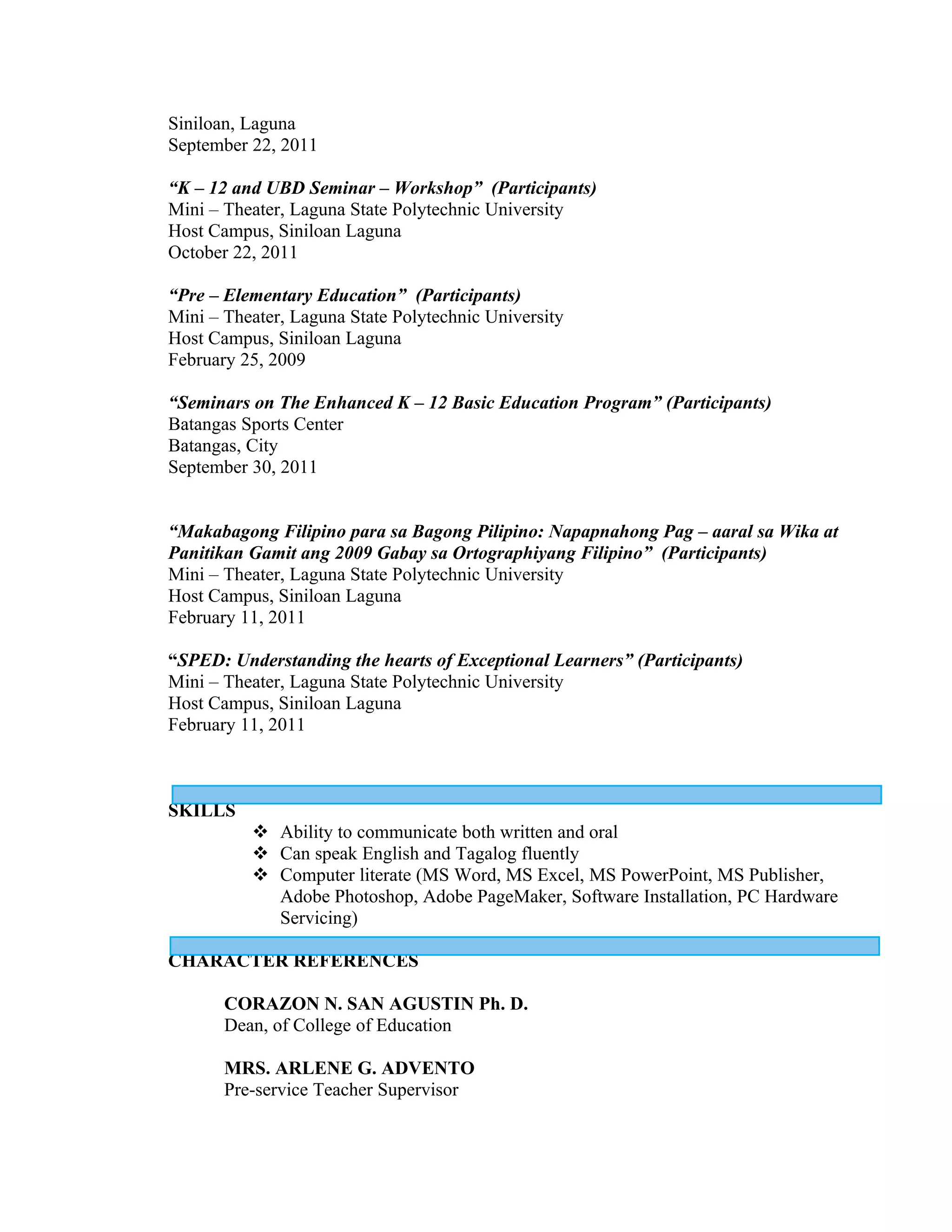 Siniloan, Laguna
September 22, 2011

“K – 12 and UBD Seminar – Workshop” (Participants)
Mini – Theater, Laguna State Polytechnic University
Host Campus, Siniloan Laguna
October 22, 2011

“Pre – Elementary Education” (Participants)
Mini – Theater, Laguna State Polytechnic University
Host Campus, Siniloan Laguna
February 25, 2009

“Seminars on The Enhanced K – 12 Basic Education Program” (Participants)
Batangas Sports Center
Batangas, City
September 30, 2011


“Makabagong Filipino para sa Bagong Pilipino: Napapnahong Pag – aaral sa Wika at
Panitikan Gamit ang 2009 Gabay sa Ortographiyang Filipino” (Participants)
Mini – Theater, Laguna State Polytechnic University
Host Campus, Siniloan Laguna
February 11, 2011

“SPED: Understanding the hearts of Exceptional Learners” (Participants)
Mini – Theater, Laguna State Polytechnic University
Host Campus, Siniloan Laguna
February 11, 2011



SKILLS
           Ability to communicate both written and oral
           Can speak English and Tagalog fluently
           Computer literate (MS Word, MS Excel, MS PowerPoint, MS Publisher,
            Adobe Photoshop, Adobe PageMaker, Software Installation, PC Hardware
            Servicing)

CHARACTER REFERENCES

       CORAZON N. SAN AGUSTIN Ph. D.
       Dean, of College of Education

       MRS. ARLENE G. ADVENTO
       Pre-service Teacher Supervisor
 