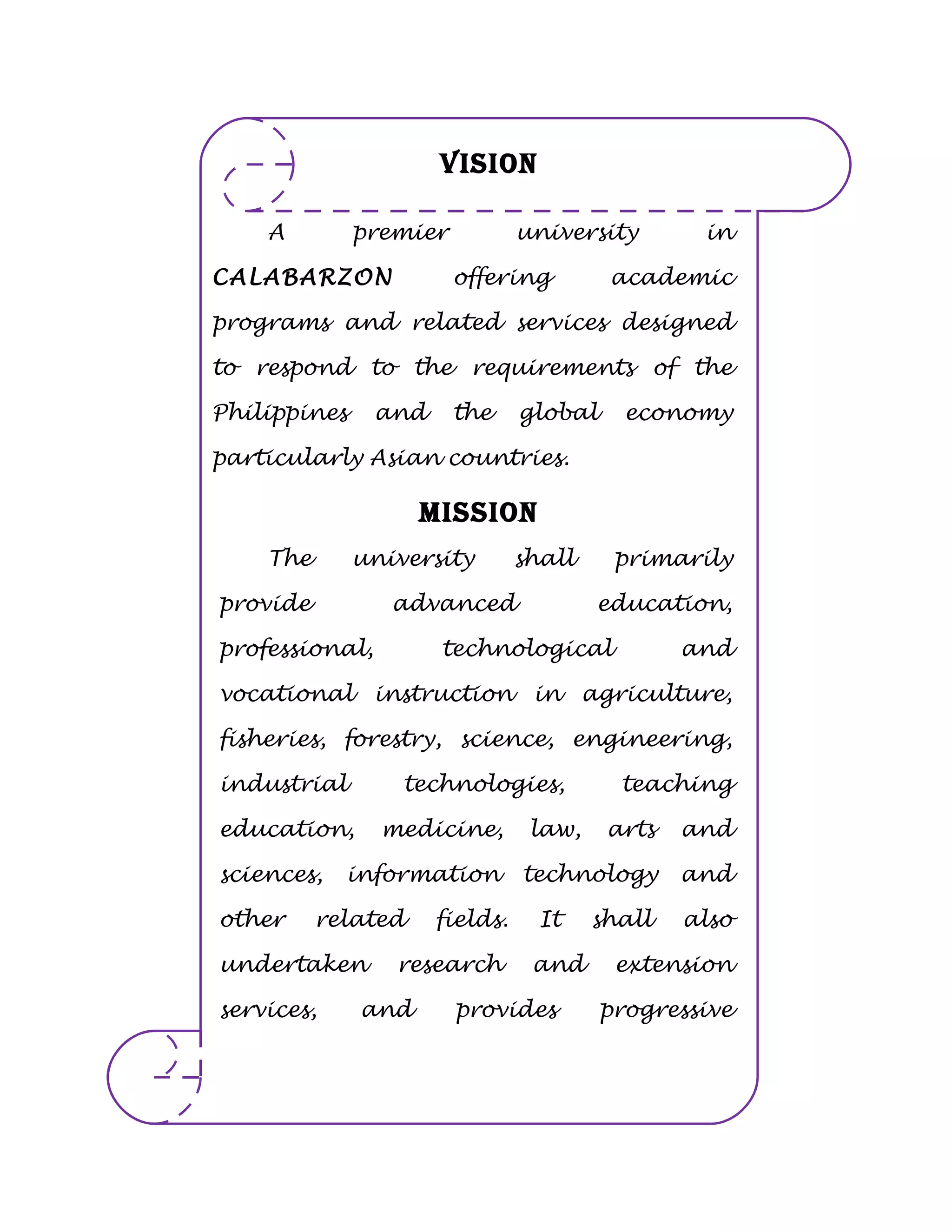 VISION

    A         premier           university       in

CALABARZON              offering         academic

programs and related services designed

to respond to the requirements of the

Philippines     and     the     global     economy

particularly Asian countries.

                    MISSION
    The       university        shall     primarily

provide          advanced               education,

professional,         technological             and

vocational instruction in agriculture,

fisheries, forestry, science, engineering,

industrial        technologies,           teaching

education,      medicine,        law,    arts   and

sciences,   information         technology      and

other     related     fields.     It    shall   also

undertaken       research        and      extension

services,     and       provides         progressive

leadership in its area of specialization.
 