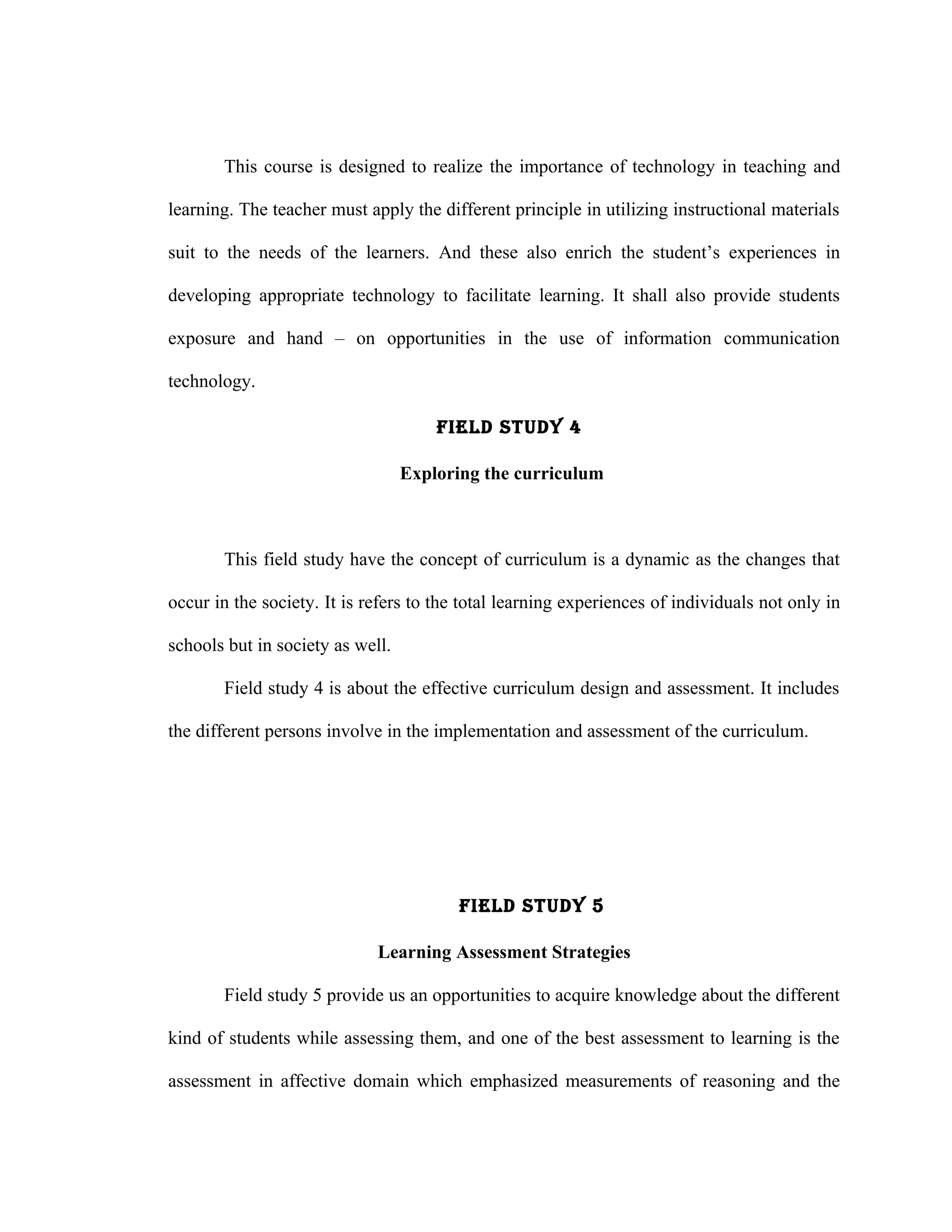 This course is designed to realize the importance of technology in teaching and

learning. The teacher must apply the different principle in utilizing instructional materials

suit to the needs of the learners. And these also enrich the student’s experiences in

developing appropriate technology to facilitate learning. It shall also provide students

exposure and hand – on opportunities in the use of information communication

technology.

                                      FIELd STUdY 4

                                  Exploring the curriculum



       This field study have the concept of curriculum is a dynamic as the changes that

occur in the society. It is refers to the total learning experiences of individuals not only in

schools but in society as well.

       Field study 4 is about the effective curriculum design and assessment. It includes

the different persons involve in the implementation and assessment of the curriculum.




                                         FIELd STUdY 5

                             Learning Assessment Strategies

       Field study 5 provide us an opportunities to acquire knowledge about the different

kind of students while assessing them, and one of the best assessment to learning is the

assessment in affective domain which emphasized measurements of reasoning and the
 