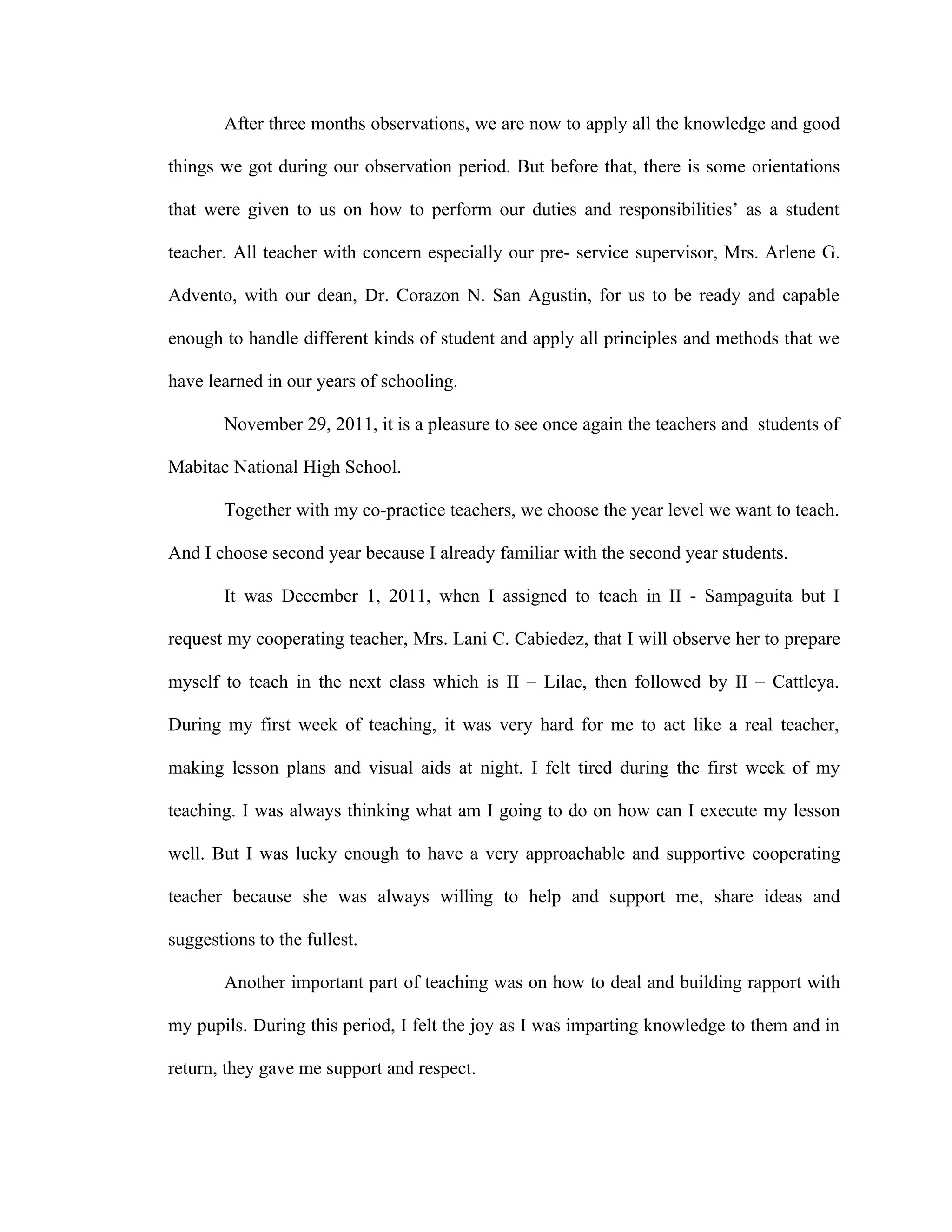 After three months observations, we are now to apply all the knowledge and good

things we got during our observation period. But before that, there is some orientations

that were given to us on how to perform our duties and responsibilities’ as a student

teacher. All teacher with concern especially our pre- service supervisor, Mrs. Arlene G.

Advento, with our dean, Dr. Corazon N. San Agustin, for us to be ready and capable

enough to handle different kinds of student and apply all principles and methods that we

have learned in our years of schooling.

       November 29, 2011, it is a pleasure to see once again the teachers and students of

Mabitac National High School.

       Together with my co-practice teachers, we choose the year level we want to teach.

And I choose second year because I already familiar with the second year students.

       It was December 1, 2011, when I assigned to teach in II - Sampaguita but I

request my cooperating teacher, Mrs. Lani C. Cabiedez, that I will observe her to prepare

myself to teach in the next class which is II – Lilac, then followed by II – Cattleya.

During my first week of teaching, it was very hard for me to act like a real teacher,

making lesson plans and visual aids at night. I felt tired during the first week of my

teaching. I was always thinking what am I going to do on how can I execute my lesson

well. But I was lucky enough to have a very approachable and supportive cooperating

teacher because she was always willing to help and support me, share ideas and

suggestions to the fullest.

       Another important part of teaching was on how to deal and building rapport with

my pupils. During this period, I felt the joy as I was imparting knowledge to them and in

return, they gave me support and respect.
 