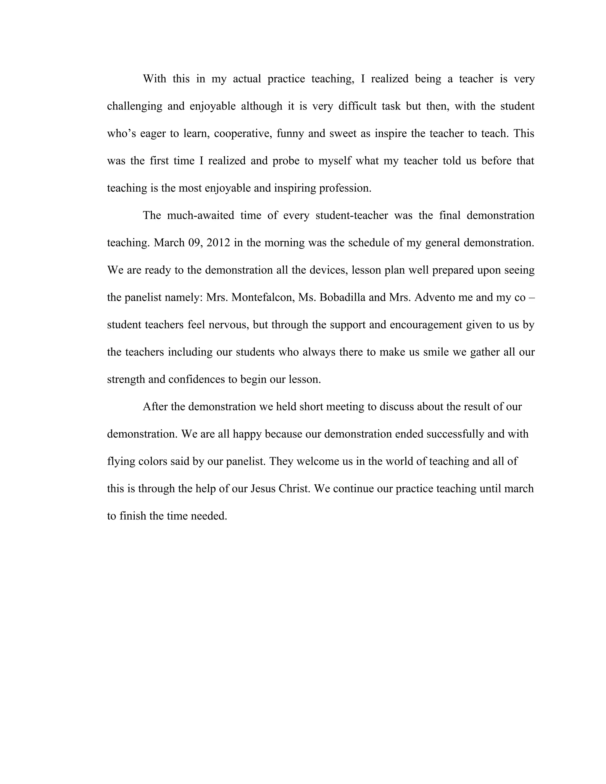 With this in my actual practice teaching, I realized being a teacher is very

challenging and enjoyable although it is very difficult task but then, with the student

who’s eager to learn, cooperative, funny and sweet as inspire the teacher to teach. This

was the first time I realized and probe to myself what my teacher told us before that

teaching is the most enjoyable and inspiring profession.

       The much-awaited time of every student-teacher was the final demonstration

teaching. March 09, 2012 in the morning was the schedule of my general demonstration.

We are ready to the demonstration all the devices, lesson plan well prepared upon seeing

the panelist namely: Mrs. Montefalcon, Ms. Bobadilla and Mrs. Advento me and my co –

student teachers feel nervous, but through the support and encouragement given to us by

the teachers including our students who always there to make us smile we gather all our

strength and confidences to begin our lesson.

       After the demonstration we held short meeting to discuss about the result of our

demonstration. We are all happy because our demonstration ended successfully and with

flying colors said by our panelist. They welcome us in the world of teaching and all of

this is through the help of our Jesus Christ. We continue our practice teaching until march

to finish the time needed.
 