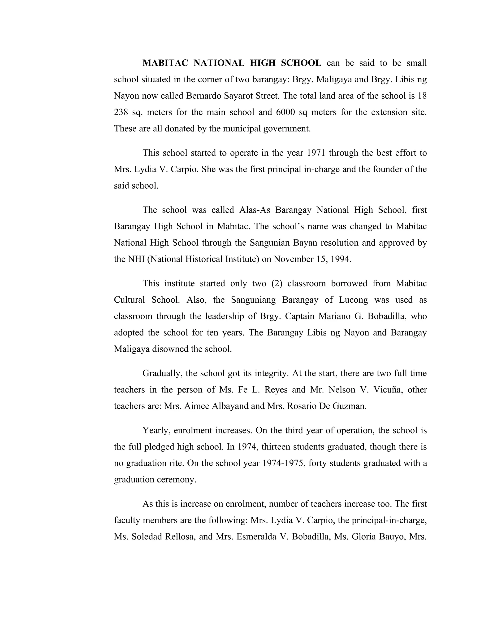 MABITAC NATIONAL HIGH SCHOOL can be said to be small
school situated in the corner of two barangay: Brgy. Maligaya and Brgy. Libis ng
Nayon now called Bernardo Sayarot Street. The total land area of the school is 18
238 sq. meters for the main school and 6000 sq meters for the extension site.
These are all donated by the municipal government.

       This school started to operate in the year 1971 through the best effort to
Mrs. Lydia V. Carpio. She was the first principal in-charge and the founder of the
said school.

       The school was called Alas-As Barangay National High School, first
Barangay High School in Mabitac. The school’s name was changed to Mabitac
National High School through the Sangunian Bayan resolution and approved by
the NHI (National Historical Institute) on November 15, 1994.

       This institute started only two (2) classroom borrowed from Mabitac
Cultural School. Also, the Sanguniang Barangay of Lucong was used as
classroom through the leadership of Brgy. Captain Mariano G. Bobadilla, who
adopted the school for ten years. The Barangay Libis ng Nayon and Barangay
Maligaya disowned the school.

       Gradually, the school got its integrity. At the start, there are two full time
teachers in the person of Ms. Fe L. Reyes and Mr. Nelson V. Vicuña, other
teachers are: Mrs. Aimee Albayand and Mrs. Rosario De Guzman.

       Yearly, enrolment increases. On the third year of operation, the school is
the full pledged high school. In 1974, thirteen students graduated, though there is
no graduation rite. On the school year 1974-1975, forty students graduated with a
graduation ceremony.

       As this is increase on enrolment, number of teachers increase too. The first
faculty members are the following: Mrs. Lydia V. Carpio, the principal-in-charge,
Ms. Soledad Rellosa, and Mrs. Esmeralda V. Bobadilla, Ms. Gloria Bauyo, Mrs.
 