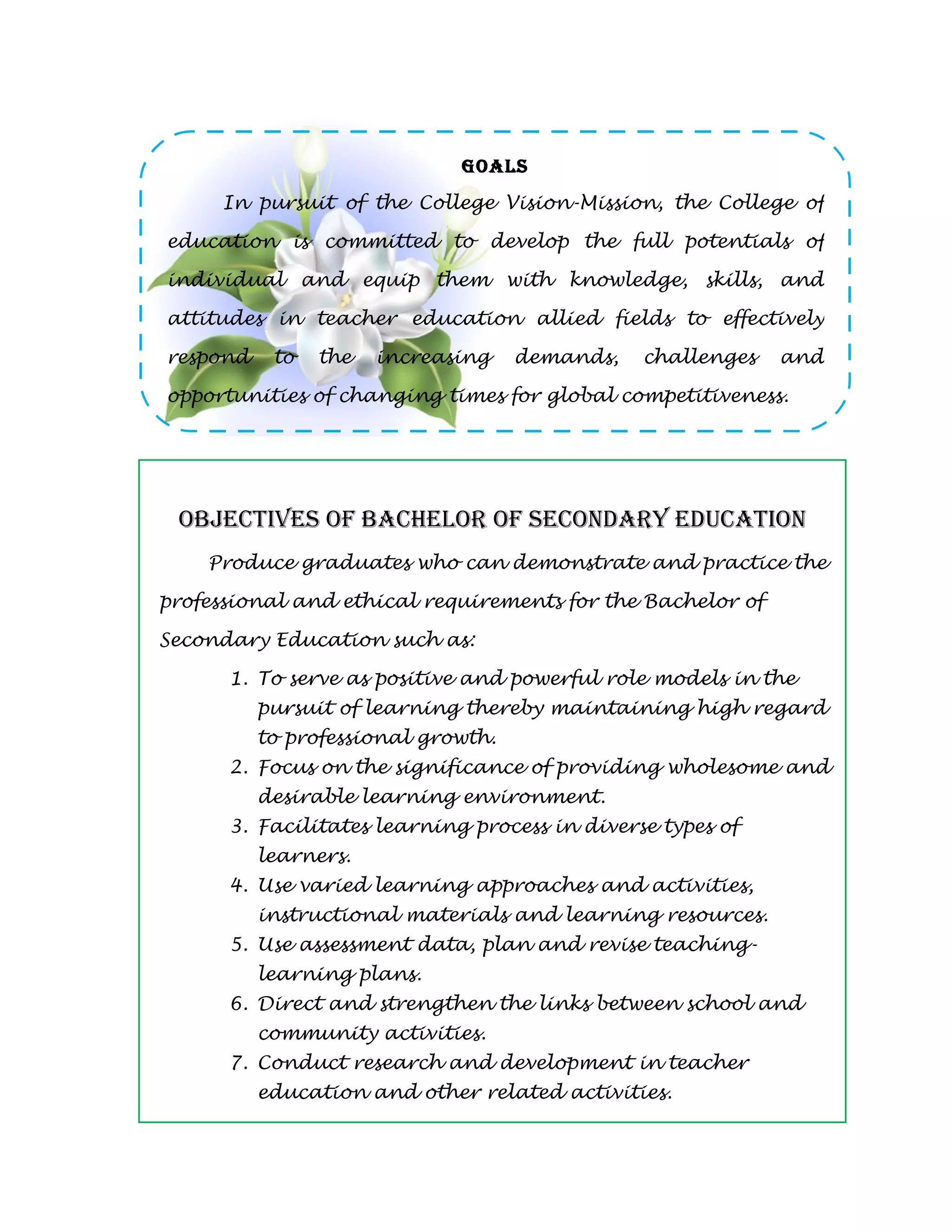 GOALS
     In pursuit of the College Vision-Mission, the College of

education is committed to develop the full potentials of

individual and equip them with knowledge, skills, and

attitudes in teacher education allied fields to effectively

respond    to   the   increasing    demands,   challenges   and

opportunities of changing times for global competitiveness.




 OBJECTIVES OF BACHELOR OF SECONdARY EdUCATION
    Produce graduates who can demonstrate and practice the

professional and ethical requirements for the Bachelor of

Secondary Education such as:

      1. To serve as positive and powerful role models in the
          pursuit of learning thereby maintaining high regard
          to professional growth.
      2. Focus on the significance of providing wholesome and
          desirable learning environment.
      3. Facilitates learning process in diverse types of
          learners.
      4. Use varied learning approaches and activities,
          instructional materials and learning resources.
      5. Use assessment data, plan and revise teaching-
          learning plans.
      6. Direct and strengthen the links between school and
          community activities.
      7. Conduct research and development in teacher
          education and other related activities.
 