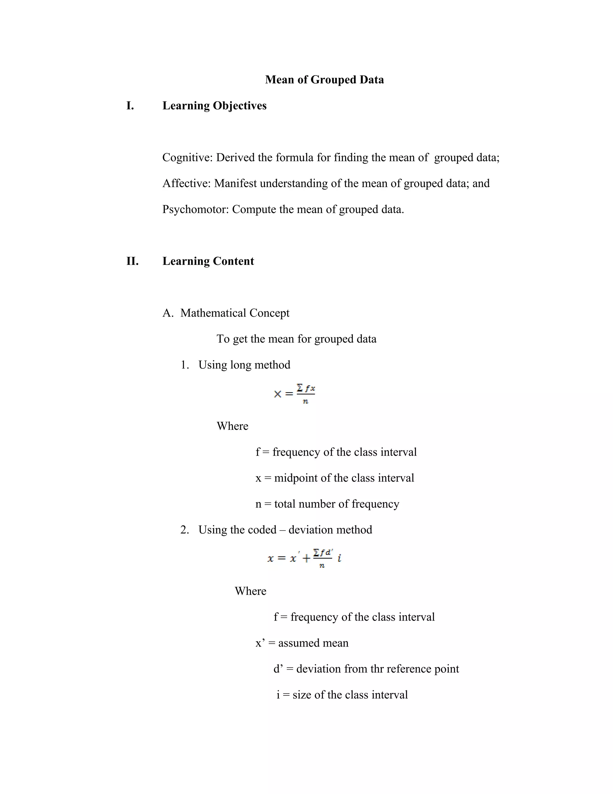 Mean of Grouped Data

I.    Learning Objectives



      Cognitive: Derived the formula for finding the mean of grouped data;

      Affective: Manifest understanding of the mean of grouped data; and

      Psychomotor: Compute the mean of grouped data.



II.   Learning Content



      A. Mathematical Concept

                To get the mean for grouped data

         1. Using long method




                Where

                         f = frequency of the class interval

                         x = midpoint of the class interval

                         n = total number of frequency

         2. Using the coded – deviation method




                    Where

                            f = frequency of the class interval

                         x’ = assumed mean

                            d’ = deviation from thr reference point

                             i = size of the class interval
 