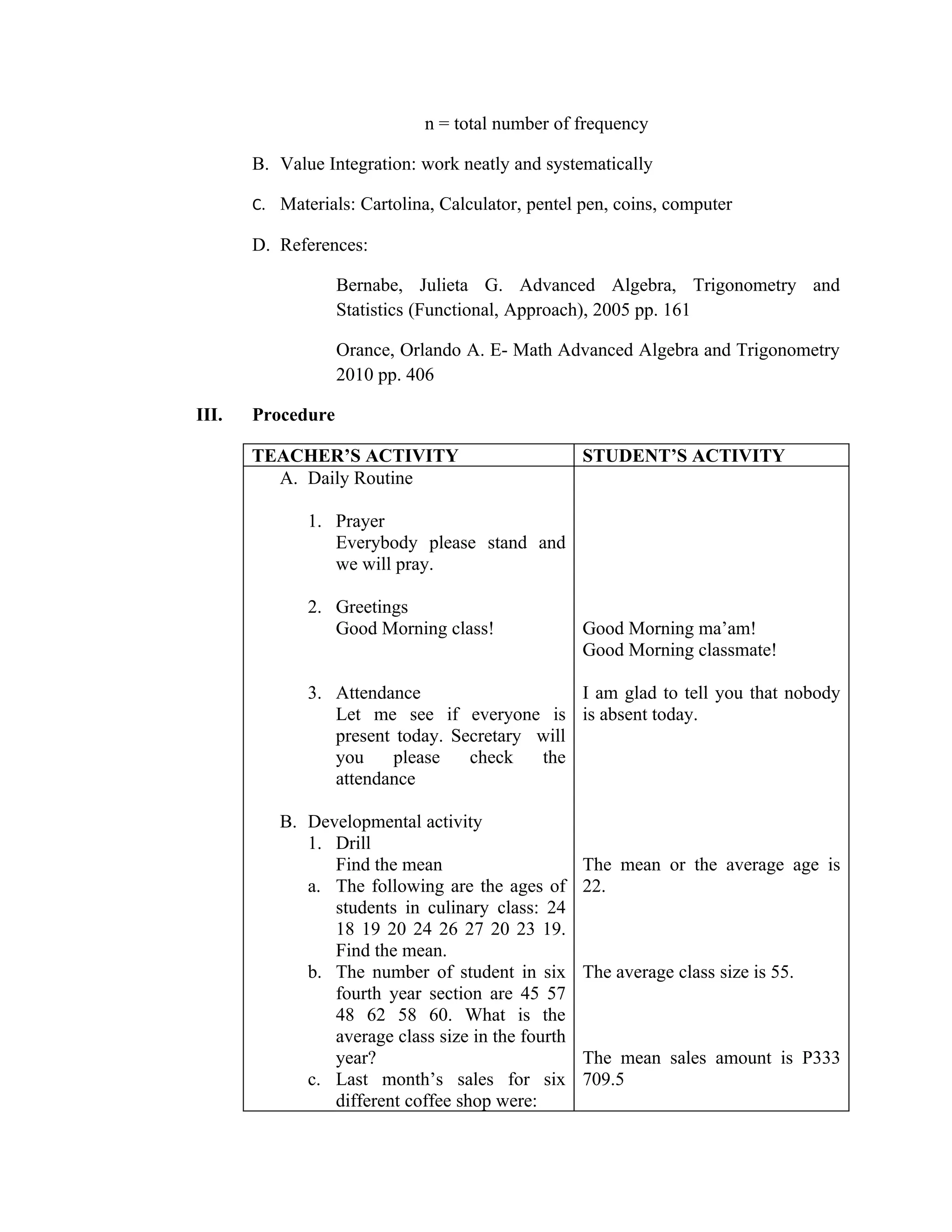 n = total number of frequency

       B. Value Integration: work neatly and systematically

       C. Materials: Cartolina, Calculator, pentel pen, coins, computer

       D. References:

                   Bernabe, Julieta G. Advanced Algebra, Trigonometry and
                   Statistics (Functional, Approach), 2005 pp. 161

                   Orance, Orlando A. E- Math Advanced Algebra and Trigonometry
                   2010 pp. 406

III.   Procedure

       TEACHER’S ACTIVITY                          STUDENT’S ACTIVITY
         A. Daily Routine

              1. Prayer
                 Everybody please stand and
                 we will pray.

              2. Greetings
                 Good Morning class!               Good Morning ma’am!
                                                   Good Morning classmate!

              3. Attendance                    I am glad to tell you that nobody
                 Let me see if everyone is is absent today.
                 present today. Secretary will
                 you    please    check   the
                 attendance

          B. Developmental activity
             1. Drill
                Find the mean                      The mean or the average age is
             a. The following are the ages of      22.
                students in culinary class: 24
                18 19 20 24 26 27 20 23 19.
                Find the mean.
             b. The number of student in six       The average class size is 55.
                fourth year section are 45 57
                48 62 58 60. What is the
                average class size in the fourth
                year?                              The mean sales amount is P333
             c. Last month’s sales for six         709.5
                different coffee shop were:
 