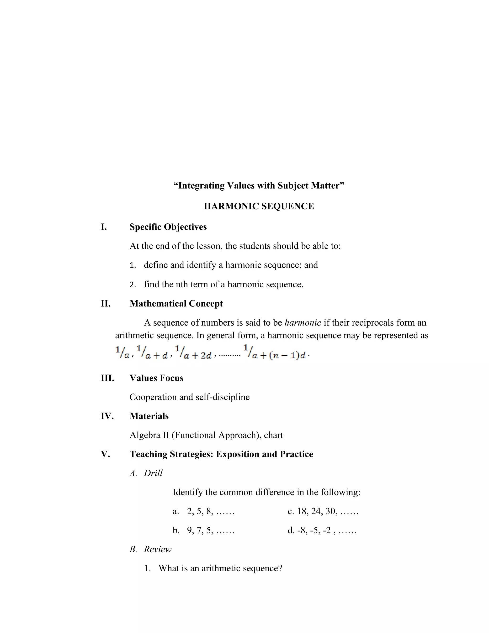 “Integrating Values with Subject Matter”

                                 HARMONIC SEQUENCE

I.        Specific Objectives
          At the end of the lesson, the students should be able to:
          1. define and identify a harmonic sequence; and

          2. find the nth term of a harmonic sequence.

II.       Mathematical Concept
              A sequence of numbers is said to be harmonic if their reciprocals form an
       arithmetic sequence. In general form, a harmonic sequence may be represented as
           ,          ,             , ……….                  .

III.      Values Focus
          Cooperation and self-discipline
IV.       Materials
          Algebra II (Functional Approach), chart
V.        Teaching Strategies: Exposition and Practice
          A. Drill
                          Identify the common difference in the following:
                          a. 2, 5, 8, ……               c. 18, 24, 30, ……
                          b. 9, 7, 5, ……               d. -8, -5, -2 , ……
          B. Review
               1. What is an arithmetic sequence?
 