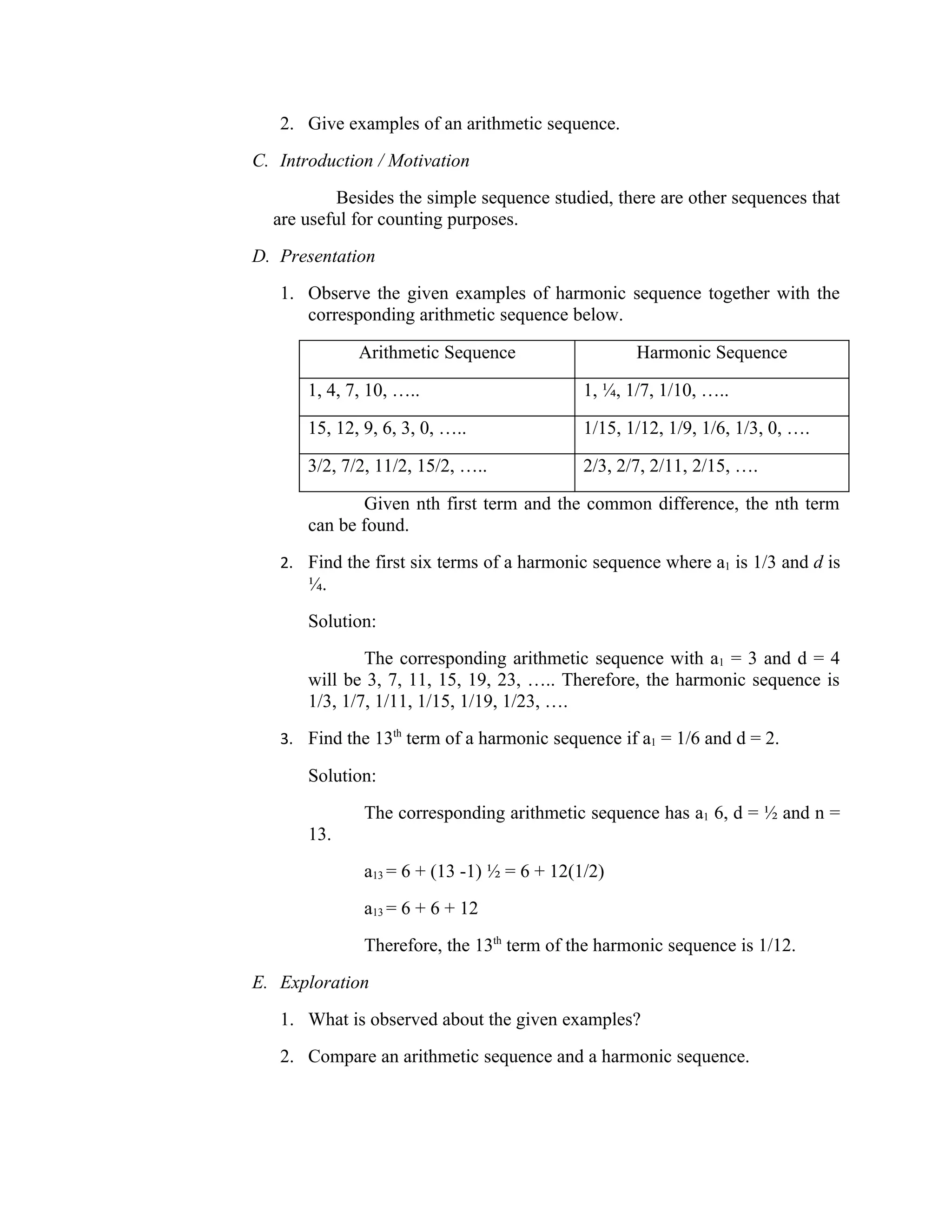2. Give examples of an arithmetic sequence.
C. Introduction / Motivation
          Besides the simple sequence studied, there are other sequences that
  are useful for counting purposes.
D. Presentation
   1. Observe the given examples of harmonic sequence together with the
      corresponding arithmetic sequence below.

              Arithmetic Sequence                   Harmonic Sequence

       1, 4, 7, 10, …..                      1, ¼, 1/7, 1/10, …..

       15, 12, 9, 6, 3, 0, …..               1/15, 1/12, 1/9, 1/6, 1/3, 0, ….

       3/2, 7/2, 11/2, 15/2, …..             2/3, 2/7, 2/11, 2/15, ….

              Given nth first term and the common difference, the nth term
       can be found.
   2. Find the first six terms of a harmonic sequence where a1 is 1/3 and d is
       ¼.
       Solution:
               The corresponding arithmetic sequence with a1 = 3 and d = 4
       will be 3, 7, 11, 15, 19, 23, ….. Therefore, the harmonic sequence is
       1/3, 1/7, 1/11, 1/15, 1/19, 1/23, ….
   3. Find the 13th term of a harmonic sequence if a1 = 1/6 and d = 2.

       Solution:
               The corresponding arithmetic sequence has a1 6, d = ½ and n =
       13.
               a13 = 6 + (13 -1) ½ = 6 + 12(1/2)
               a13 = 6 + 6 + 12
               Therefore, the 13th term of the harmonic sequence is 1/12.
E. Exploration
   1. What is observed about the given examples?
   2. Compare an arithmetic sequence and a harmonic sequence.
 