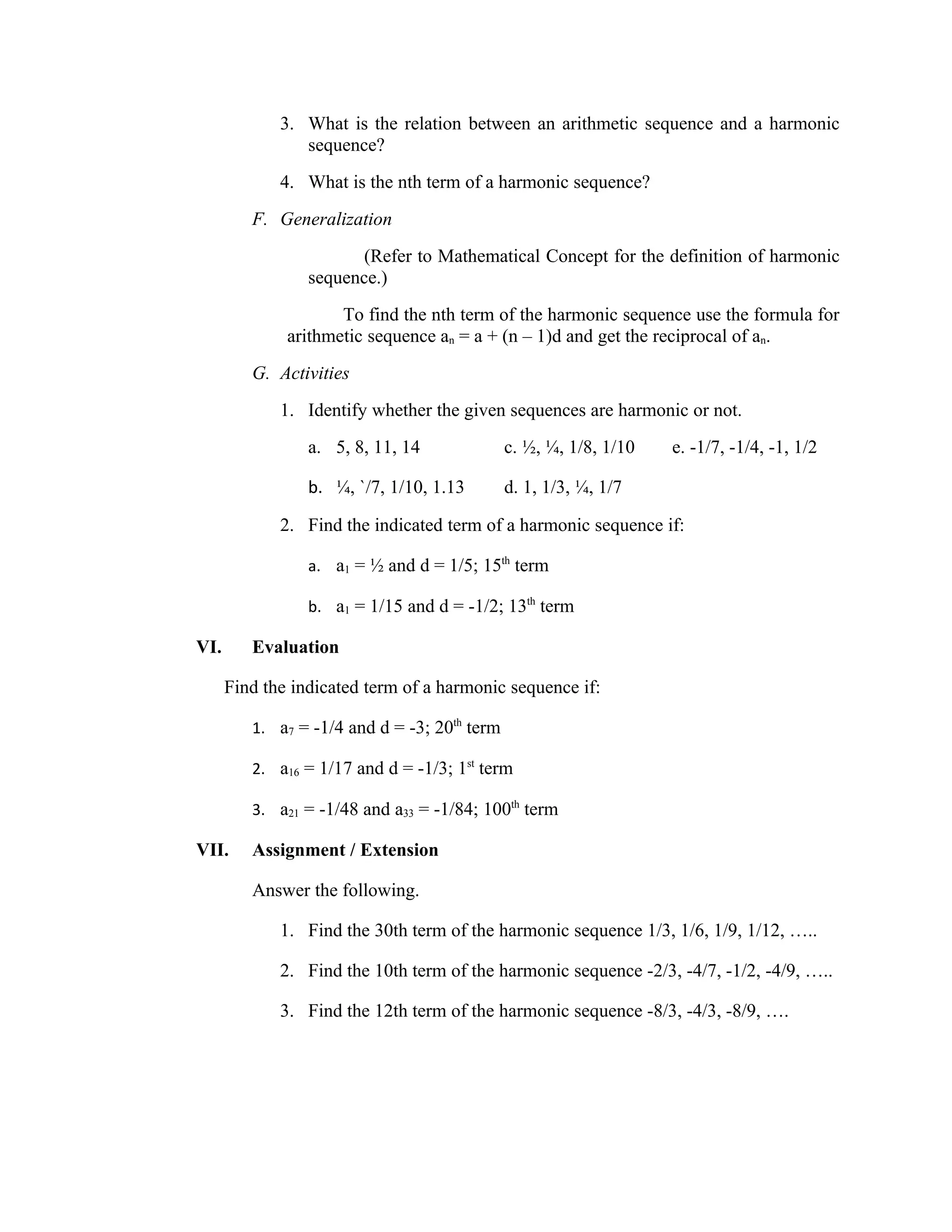 3. What is the relation between an arithmetic sequence and a harmonic
                sequence?
             4. What is the nth term of a harmonic sequence?
         F. Generalization
                        (Refer to Mathematical Concept for the definition of harmonic
                 sequence.)
                     To find the nth term of the harmonic sequence use the formula for
              arithmetic sequence an = a + (n – 1)d and get the reciprocal of an.
         G. Activities
             1. Identify whether the given sequences are harmonic or not.
                 a. 5, 8, 11, 14              c. ½, ¼, 1/8, 1/10   e. -1/7, -1/4, -1, 1/2

                 b. ¼, `/7, 1/10, 1.13        d. 1, 1/3, ¼, 1/7

             2. Find the indicated term of a harmonic sequence if:

                 a. a1 = ½ and d = 1/5; 15th term

                 b. a1 = 1/15 and d = -1/2; 13th term

VI.      Evaluation

      Find the indicated term of a harmonic sequence if:

         1. a7 = -1/4 and d = -3; 20th term

         2. a16 = 1/17 and d = -1/3; 1st term

         3. a21 = -1/48 and a33 = -1/84; 100th term

VII.     Assignment / Extension

         Answer the following.

             1. Find the 30th term of the harmonic sequence 1/3, 1/6, 1/9, 1/12, …..

             2. Find the 10th term of the harmonic sequence -2/3, -4/7, -1/2, -4/9, …..

             3. Find the 12th term of the harmonic sequence -8/3, -4/3, -8/9, ….
 