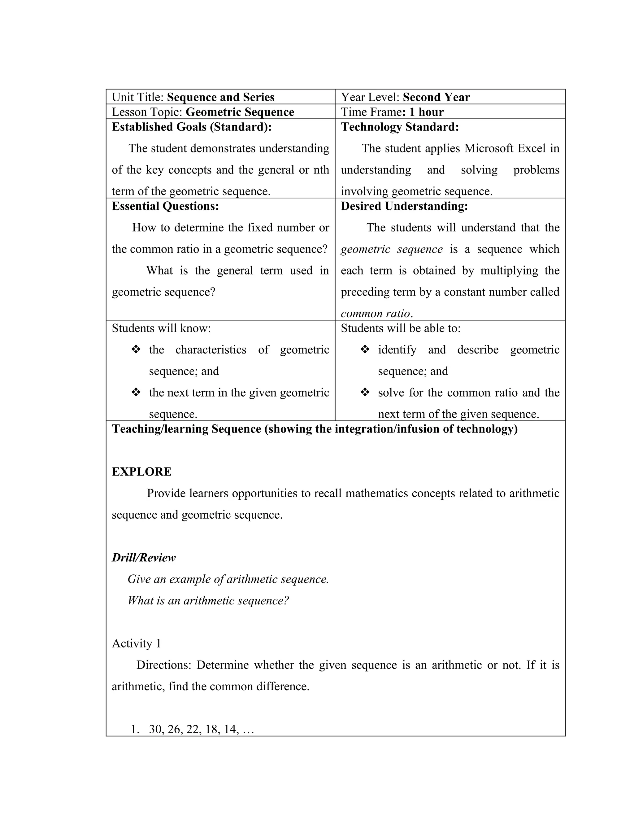 Unit Title: Sequence and Series              Year Level: Second Year
Lesson Topic: Geometric Sequence             Time Frame: 1 hour
Established Goals (Standard):                Technology Standard:
   The student demonstrates understanding         The student applies Microsoft Excel in
of the key concepts and the general or nth understanding       and       solving   problems
term of the geometric sequence.              involving geometric sequence.
Essential Questions:                         Desired Understanding:
    How to determine the fixed number or           The students will understand that the
the common ratio in a geometric sequence?    geometric sequence is a sequence which
      What is the general term used in each term is obtained by multiplying the
geometric sequence?                          preceding term by a constant number called
                                             common ratio.
Students will know:                          Students will be able to:
    the characteristics of geometric             identify and describe geometric
       sequence; and                                 sequence; and
    the next term in the given geometric         solve for the common ratio and the
      sequence.                                 next term of the given sequence.
Teaching/learning Sequence (showing the integration/infusion of technology)


EXPLORE
       Provide learners opportunities to recall mathematics concepts related to arithmetic
sequence and geometric sequence.


Drill/Review
   Give an example of arithmetic sequence.
   What is an arithmetic sequence?


Activity 1
    Directions: Determine whether the given sequence is an arithmetic or not. If it is
arithmetic, find the common difference.


   1. 30, 26, 22, 18, 14, …
 