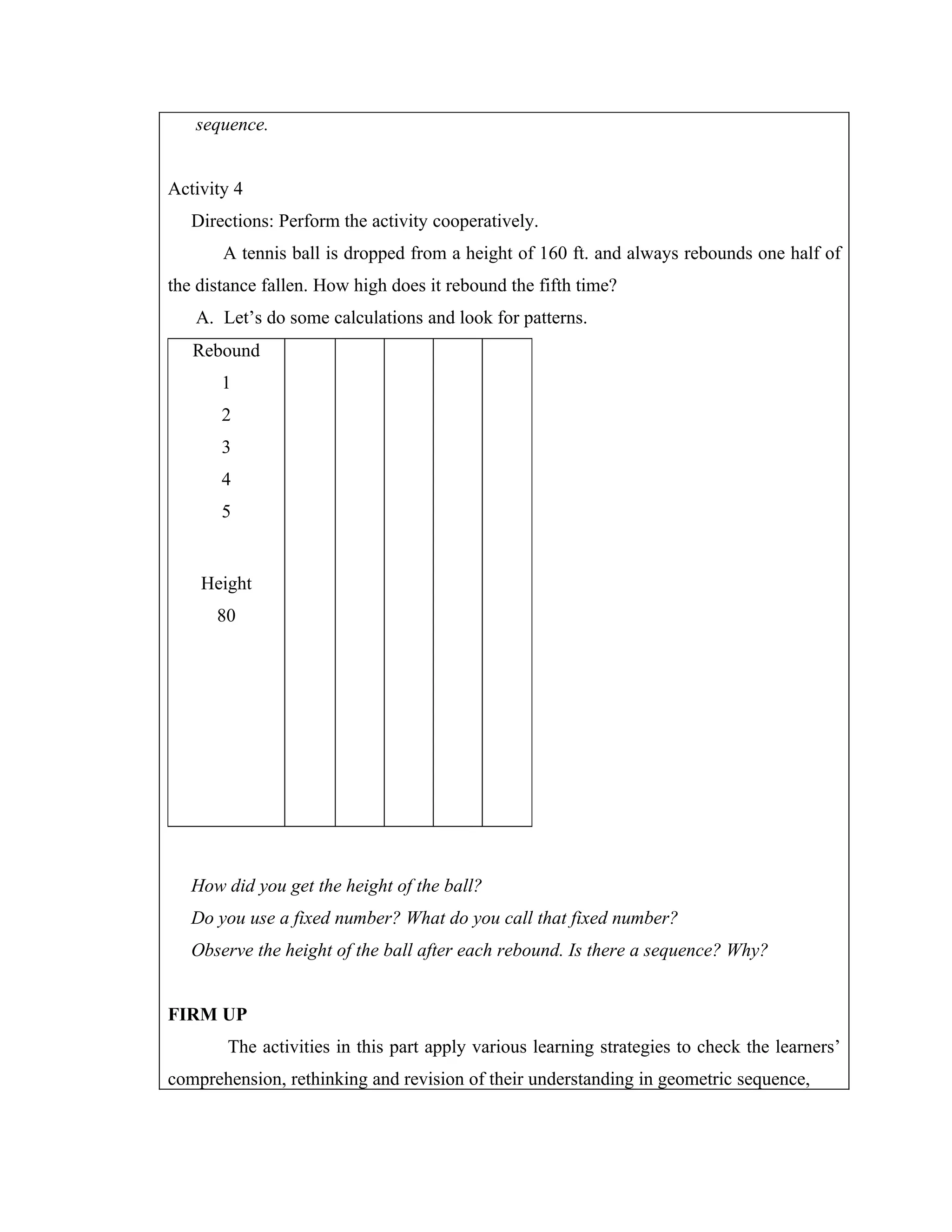 sequence.


Activity 4
   Directions: Perform the activity cooperatively.
       A tennis ball is dropped from a height of 160 ft. and always rebounds one half of
the distance fallen. How high does it rebound the fifth time?
   A. Let’s do some calculations and look for patterns.
   Rebound
       1
       2
       3
       4
       5


    Height
      80




   How did you get the height of the ball?
   Do you use a fixed number? What do you call that fixed number?
   Observe the height of the ball after each rebound. Is there a sequence? Why?


FIRM UP
        The activities in this part apply various learning strategies to check the learners’
comprehension, rethinking and revision of their understanding in geometric sequence,
 