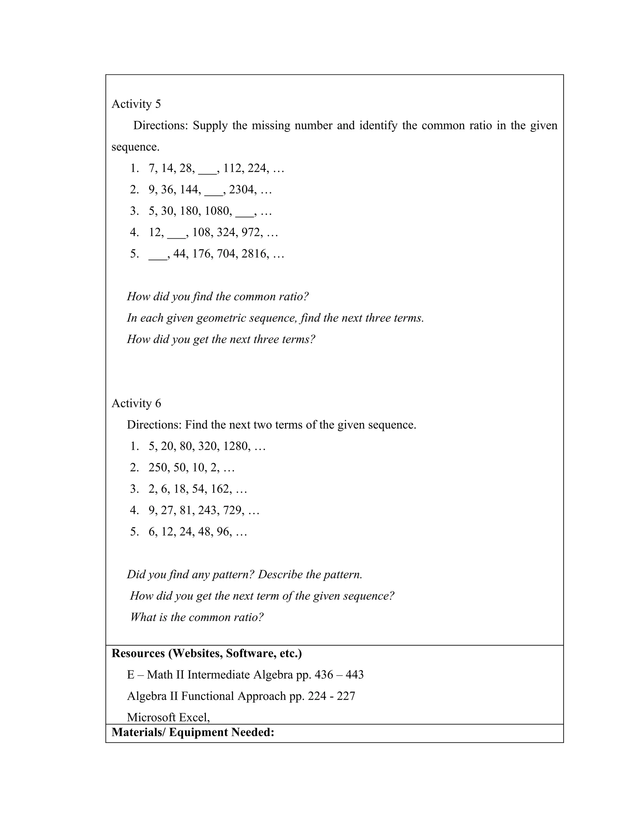 Activity 5
    Directions: Supply the missing number and identify the common ratio in the given
sequence.
   1. 7, 14, 28, ___, 112, 224, …
   2. 9, 36, 144, ___, 2304, …
   3. 5, 30, 180, 1080, ___, …
   4. 12, ___, 108, 324, 972, …
   5. ___, 44, 176, 704, 2816, …


   How did you find the common ratio?
   In each given geometric sequence, find the next three terms.
   How did you get the next three terms?




Activity 6
   Directions: Find the next two terms of the given sequence.
   1. 5, 20, 80, 320, 1280, …
   2. 250, 50, 10, 2, …
   3. 2, 6, 18, 54, 162, …
   4. 9, 27, 81, 243, 729, …
   5. 6, 12, 24, 48, 96, …


   Did you find any pattern? Describe the pattern.
   How did you get the next term of the given sequence?
   What is the common ratio?

Resources (Websites, Software, etc.)
   E – Math II Intermediate Algebra pp. 436 – 443
   Algebra II Functional Approach pp. 224 - 227
  Microsoft Excel,
Materials/ Equipment Needed:
 