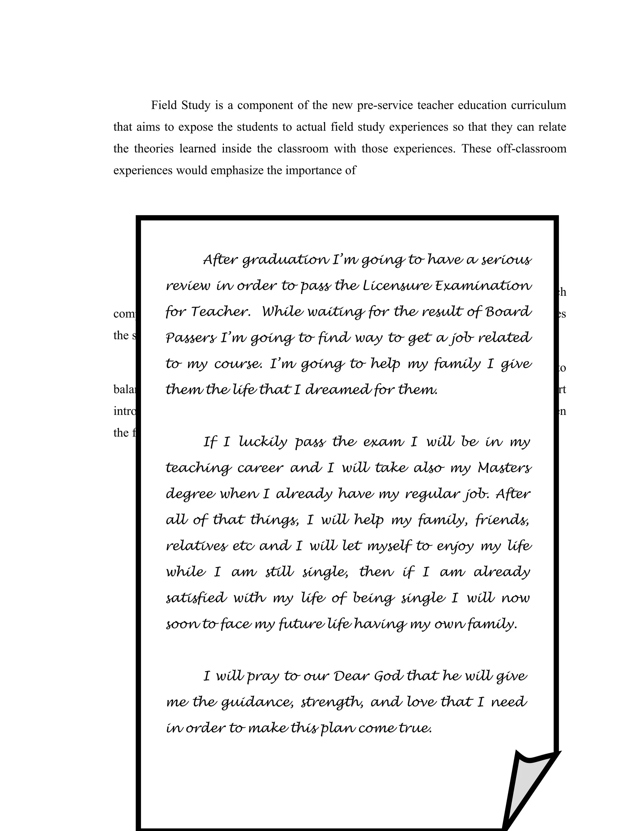 Field Study is a component of the new pre-service teacher education curriculum
that aims to expose the students to actual field study experiences so that they can relate
the theories learned inside the classroom with those experiences. These off-classroom
experiences would emphasize the importance of




                             CURRICULUM dEVELOPMENT
                 After graduationPurita P .et al to have a serious
                            Bilbao, I’m going

       Curriculum in order to pass the Licensure Examination which
         review Development is an instructional material in module from

complement the 3 – unit course of thewaiting for the resultclosely approximates
        for Teacher. While New Teacher Curriculum. It of Board
the syllables of the CMO 30 s – 2004. find way to get a job related
           Passers I’m going to

       Similarmy other materials in projectto help my family I givetries to
         to to course. I’m going write, curriculum development

balance theory and practice. Each Module follows afor them.
          them the life that I dreamed distinct pattern or format with a short
introductory part or take off, the advance reading or focus, the activities to strenghthen
the focus or take, reflection for Higher Order Thinking and Self check for evaluation.
                   If I luckily pass the exam I will be in my

          teaching career and I will take also my Masters

          degree when I PROFESSIONAL regular job. After
                        already have my

          all of that dEVELOPMENT PLAN
                      things, I will help my family, friends,

          relatives etc and I will let myself to enjoy my life

          while I am still single, then if I am already

          satisfied with my life of being single I will now

          soon to face my future life having my own family.



                 I will pray to our Dear God that he will give

          me the guidance, strength, and love that I need

          in order to make this plan come true.
 