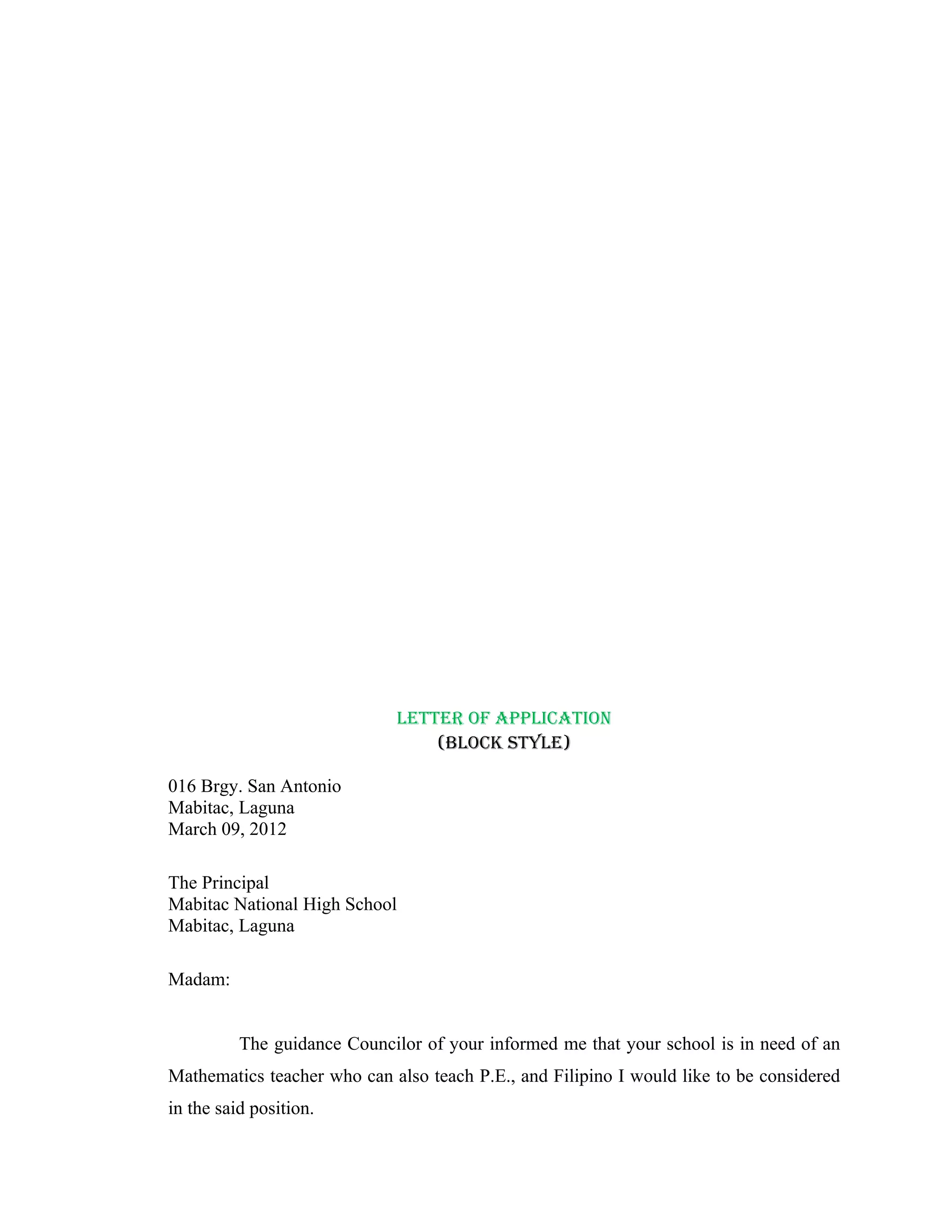 LETTER OF APPLICATION
                                 (BLOCK STYLE)

016 Brgy. San Antonio
Mabitac, Laguna
March 09, 2012

The Principal
Mabitac National High School
Mabitac, Laguna

Madam:


          The guidance Councilor of your informed me that your school is in need of an
Mathematics teacher who can also teach P.E., and Filipino I would like to be considered
in the said position.
 