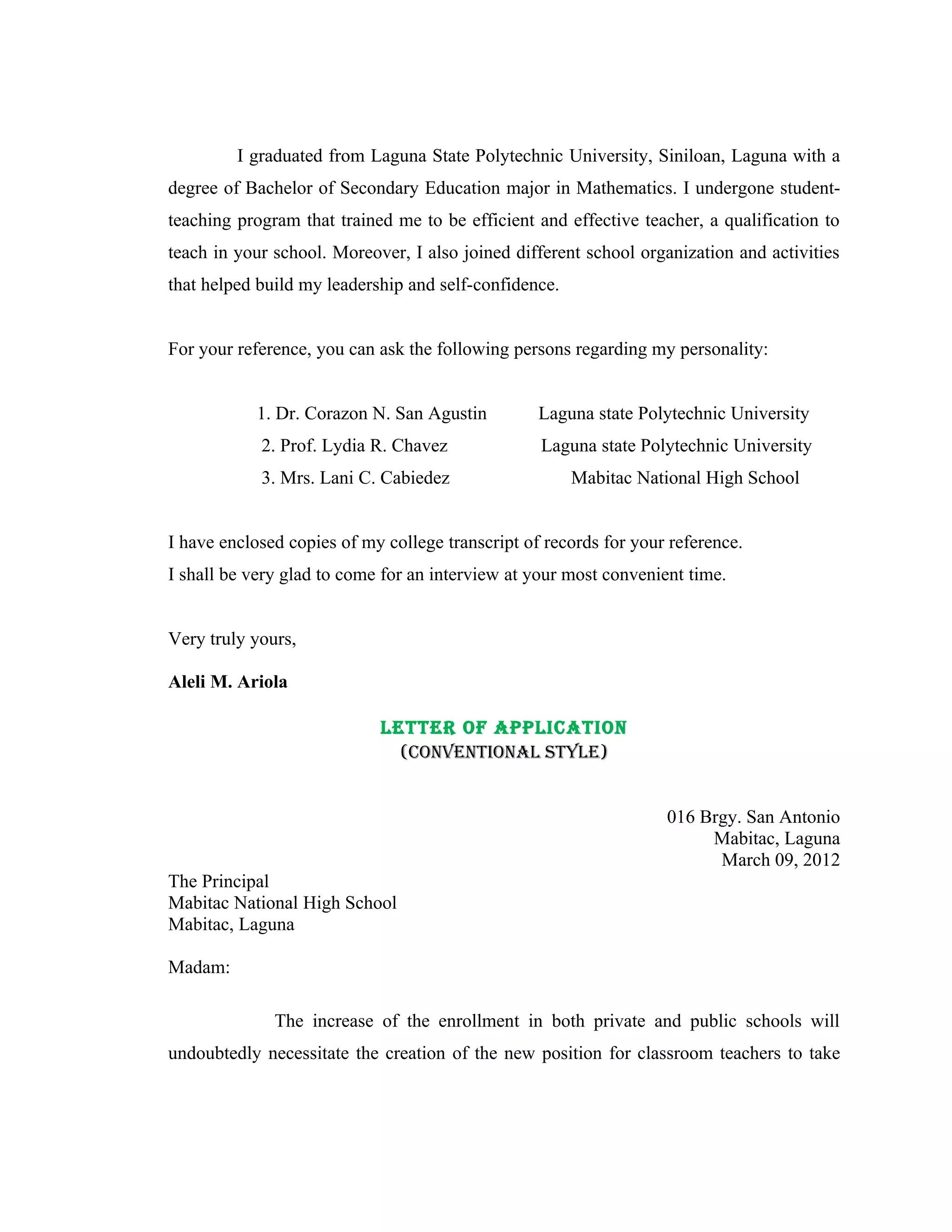 I graduated from Laguna State Polytechnic University, Siniloan, Laguna with a
degree of Bachelor of Secondary Education major in Mathematics. I undergone student-
teaching program that trained me to be efficient and effective teacher, a qualification to
teach in your school. Moreover, I also joined different school organization and activities
that helped build my leadership and self-confidence.


For your reference, you can ask the following persons regarding my personality:


            1. Dr. Corazon N. San Agustin         Laguna state Polytechnic University
            2. Prof. Lydia R. Chavez              Laguna state Polytechnic University
            3. Mrs. Lani C. Cabiedez                   Mabitac National High School


I have enclosed copies of my college transcript of records for your reference.
I shall be very glad to come for an interview at your most convenient time.


Very truly yours,

Aleli M. Ariola

                            LETTER OF APPLICATION
                              (CONVENTIONAL STYLE)


                                                                   016 Brgy. San Antonio
                                                                        Mabitac, Laguna
                                                                         March 09, 2012
The Principal
Mabitac National High School
Mabitac, Laguna

Madam:

              The increase of the enrollment in both private and public schools will
undoubtedly necessitate the creation of the new position for classroom teachers to take
 