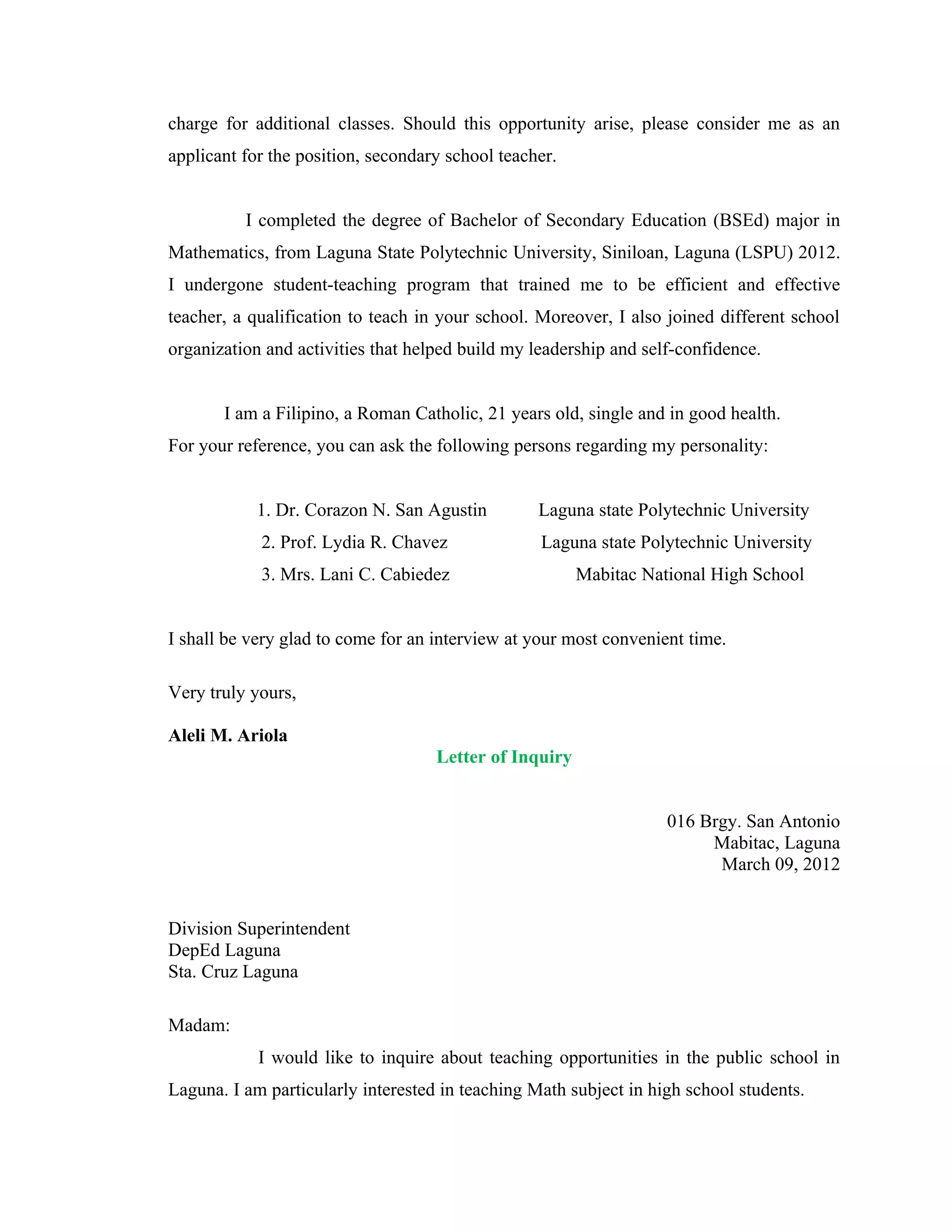 charge for additional classes. Should this opportunity arise, please consider me as an
applicant for the position, secondary school teacher.


          I completed the degree of Bachelor of Secondary Education (BSEd) major in
Mathematics, from Laguna State Polytechnic University, Siniloan, Laguna (LSPU) 2012.
I undergone student-teaching program that trained me to be efficient and effective
teacher, a qualification to teach in your school. Moreover, I also joined different school
organization and activities that helped build my leadership and self-confidence.


       I am a Filipino, a Roman Catholic, 21 years old, single and in good health.
For your reference, you can ask the following persons regarding my personality:


            1. Dr. Corazon N. San Agustin         Laguna state Polytechnic University
            2. Prof. Lydia R. Chavez              Laguna state Polytechnic University
            3. Mrs. Lani C. Cabiedez                    Mabitac National High School


I shall be very glad to come for an interview at your most convenient time.

Very truly yours,

Aleli M. Ariola
                                    Letter of Inquiry


                                                                   016 Brgy. San Antonio
                                                                        Mabitac, Laguna
                                                                         March 09, 2012


Division Superintendent
DepEd Laguna
Sta. Cruz Laguna

Madam:
            I would like to inquire about teaching opportunities in the public school in
Laguna. I am particularly interested in teaching Math subject in high school students.
 