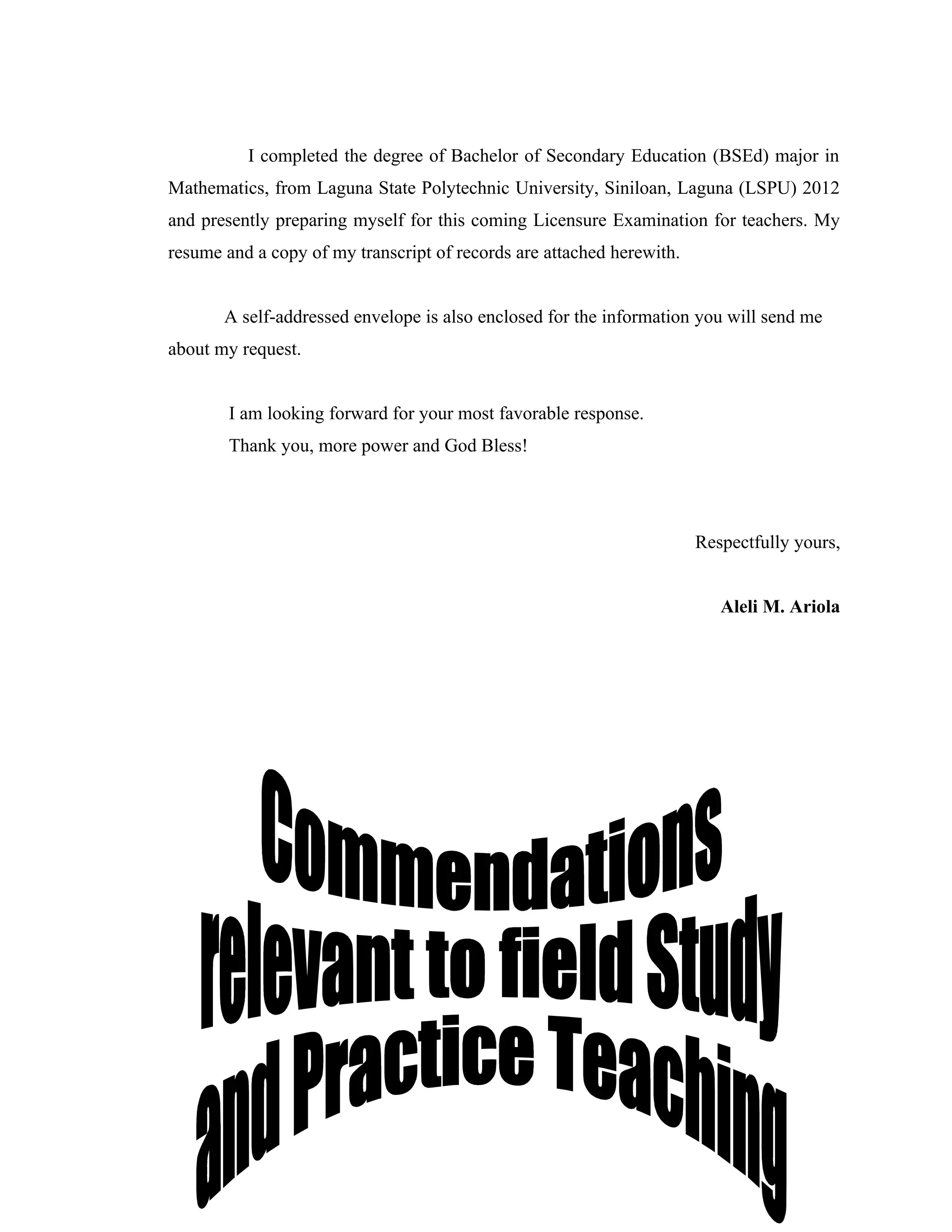 I completed the degree of Bachelor of Secondary Education (BSEd) major in
Mathematics, from Laguna State Polytechnic University, Siniloan, Laguna (LSPU) 2012
and presently preparing myself for this coming Licensure Examination for teachers. My
resume and a copy of my transcript of records are attached herewith.


       A self-addressed envelope is also enclosed for the information you will send me
about my request.


        I am looking forward for your most favorable response.
        Thank you, more power and God Bless!




                                                                       Respectfully yours,


                                                                          Aleli M. Ariola
 