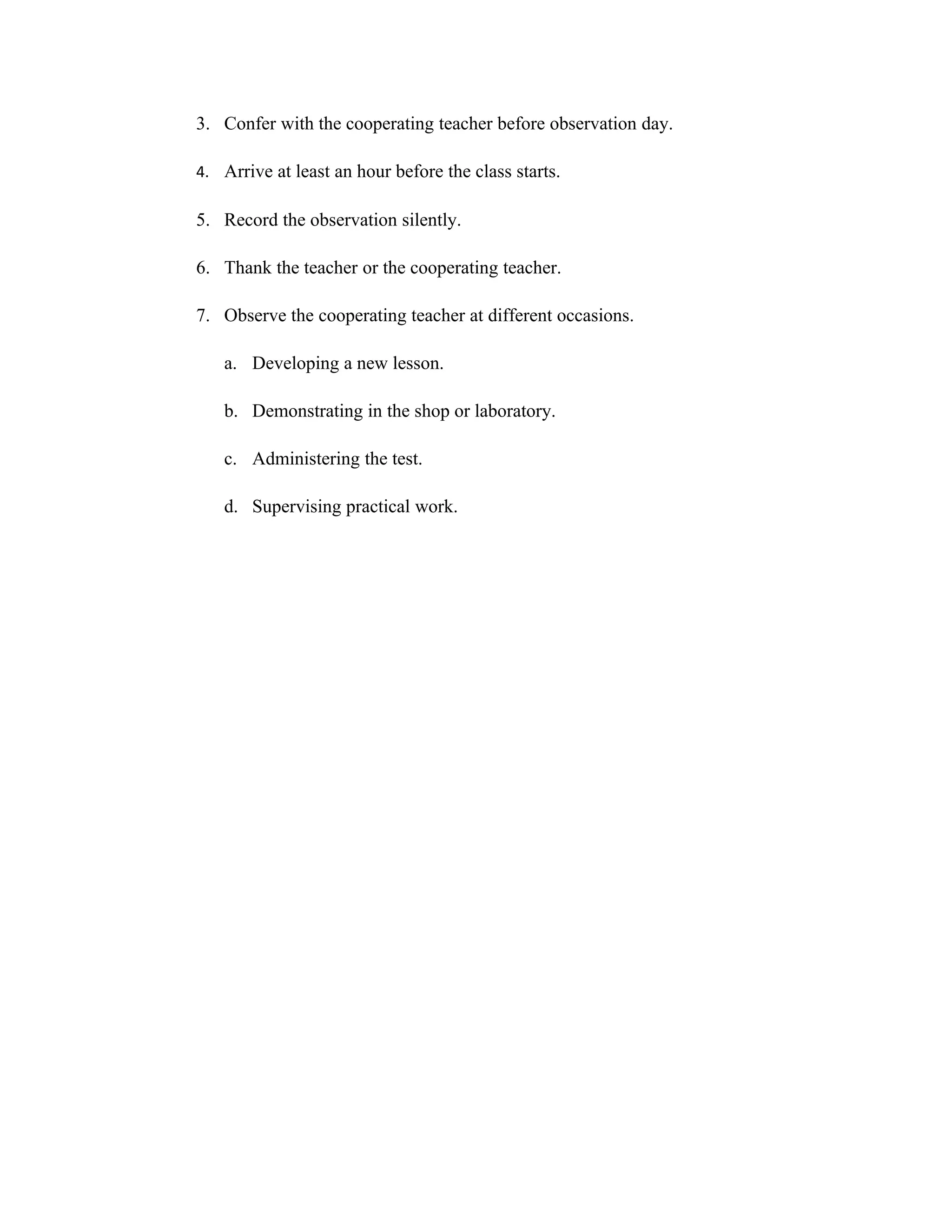 3. Confer with the cooperating teacher before observation day.

4. Arrive at least an hour before the class starts.

5. Record the observation silently.

6. Thank the teacher or the cooperating teacher.

7. Observe the cooperating teacher at different occasions.

   a. Developing a new lesson.

   b. Demonstrating in the shop or laboratory.

   c. Administering the test.

   d. Supervising practical work.
 