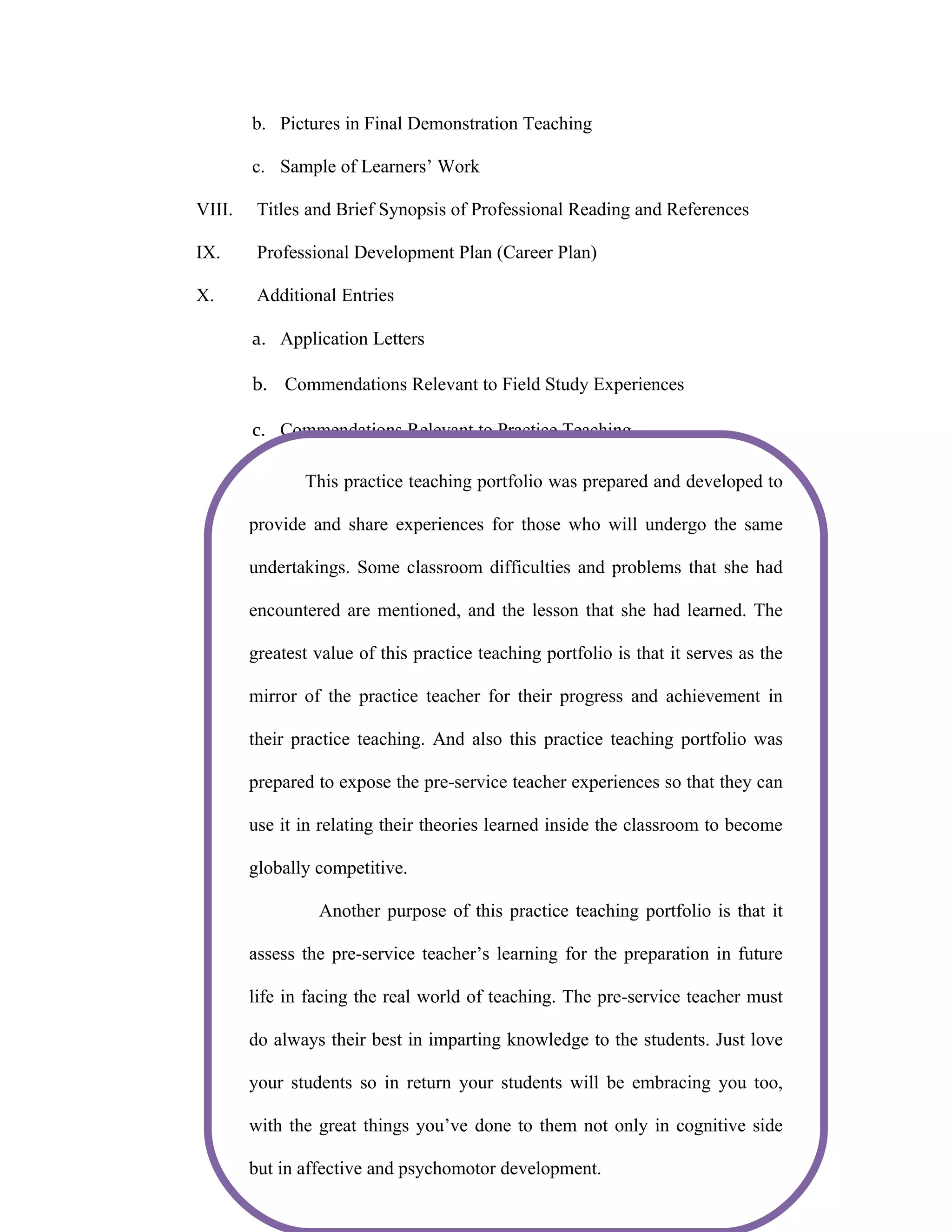 b. Pictures in Final Demonstration Teaching

        c. Sample of Learners’ Work

VIII.    Titles and Brief Synopsis of Professional Reading and References

IX.      Professional Development Plan (Career Plan)

X.       Additional Entries

        a. Application Letters

        b. Commendations Relevant to Field Study Experiences

        c. Commendations Relevant to Practice Teaching

               This practice teaching portfolio was prepared and developed to

        provide and share experiences for those who will undergo the same

        undertakings. Some classroom difficulties and problems that she had

        encountered are mentioned, and the lesson that she had learned. The

        greatest value of this practice teaching portfolio is that it serves as the

        mirror of the practice teacher for their progress and achievement in

        their practice teaching. And also this practice teaching portfolio was

        prepared to expose the pre-service teacher experiences so that they can
         STATEMENT OF THE PURPOSE/S OF PORTFOLIO/
        STUdENT’S INTENTION OF MAKING THE PORTFOLIO
        use it in relating their theories learned inside the classroom to become

        globally competitive.

                 Another purpose of this practice teaching portfolio is that it

        assess the pre-service teacher’s learning for the preparation in future

        life in facing the real world of teaching. The pre-service teacher must

        do always their best in imparting knowledge to the students. Just love

        your students so in return your students will be embracing you too,

        with the great things you’ve done to them not only in cognitive side

        but in affective and psychomotor development.
 