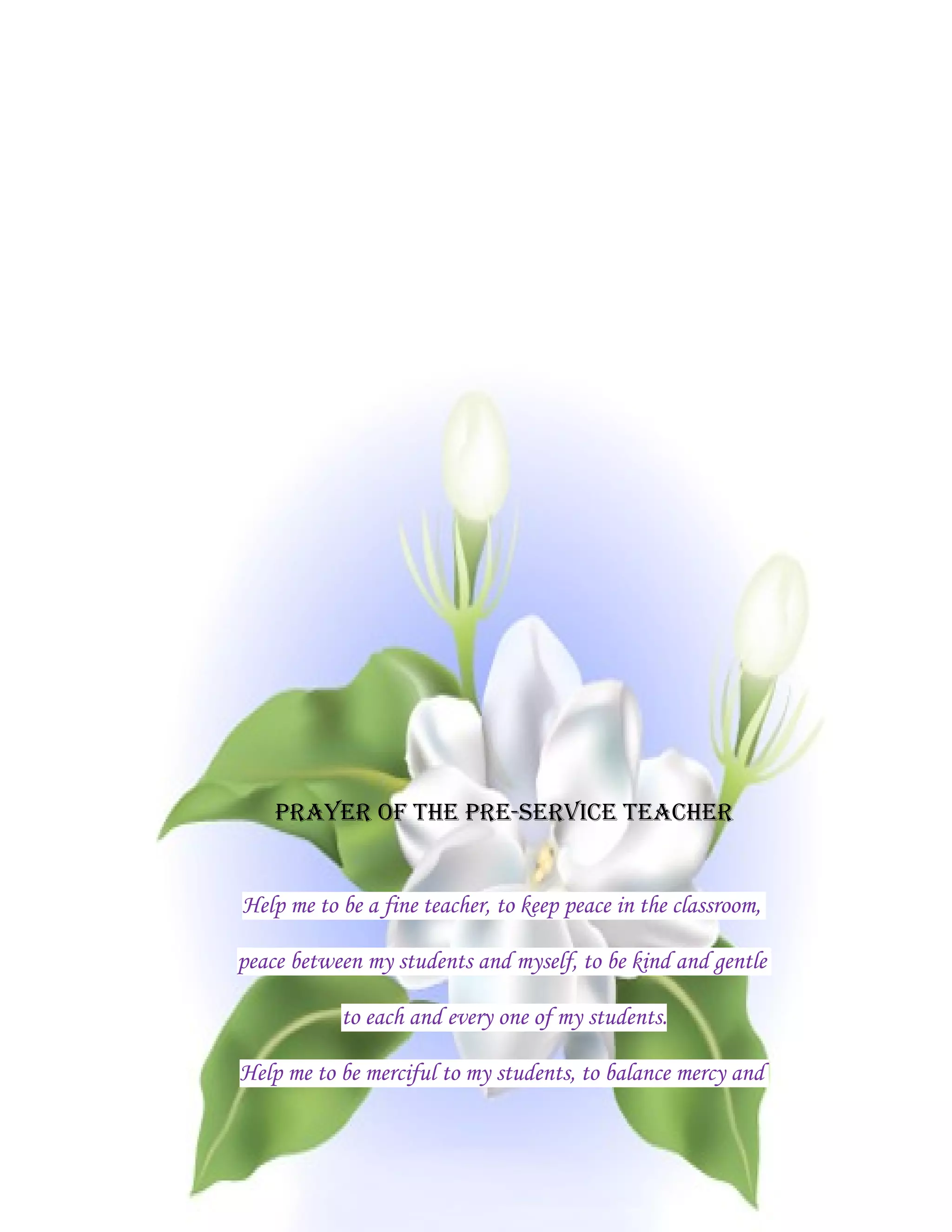 PRAYER OF THE PRE-SERVICE TEACHER


Help me to be a fine teacher, to keep peace in the classroom,

peace between my students and myself, to be kind and gentle

           to each and every one of my students.

Help me to be merciful to my students, to balance mercy and
 