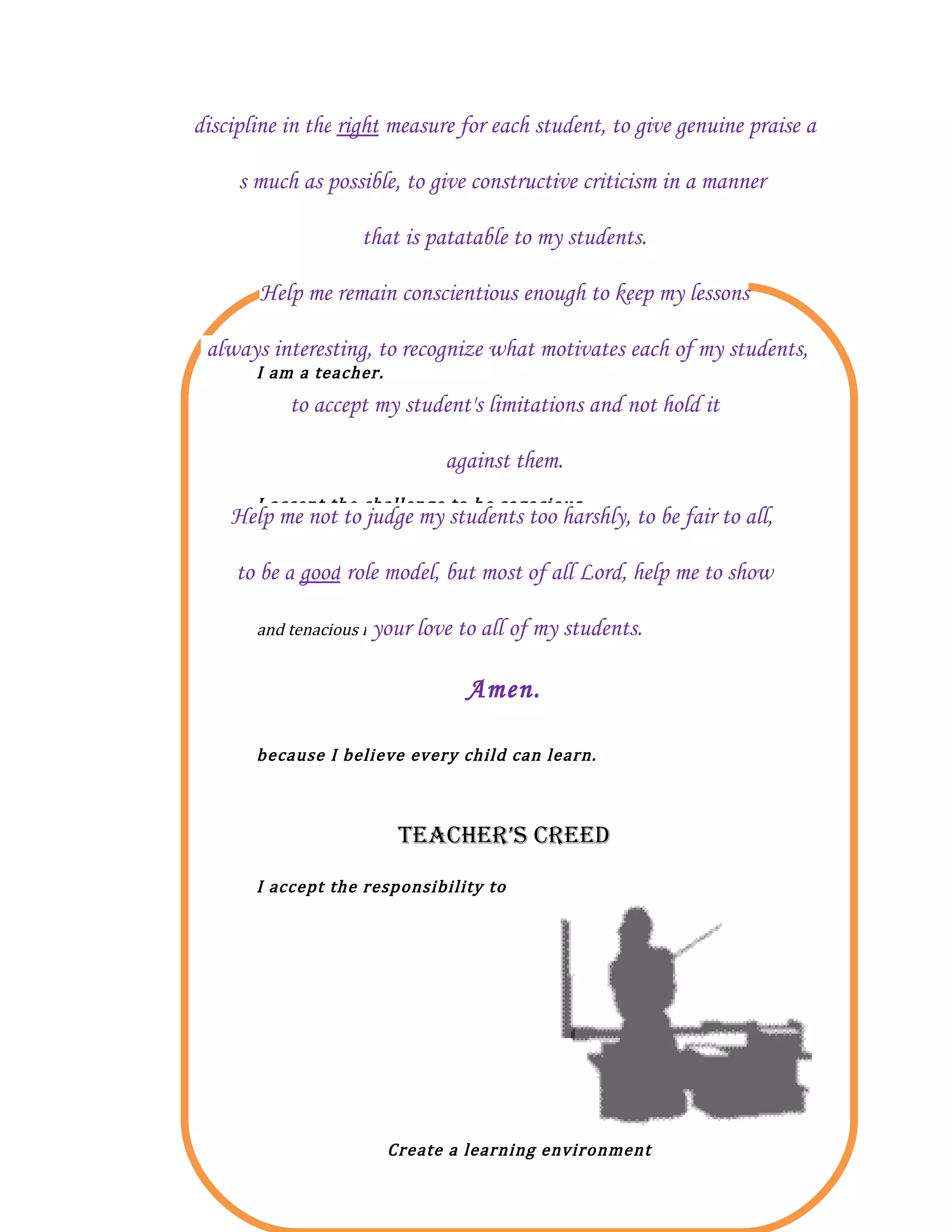 discipline in the right measure for each student, to give genuine praise a

     s much as possible, to give constructive criticism in a manner

                    that is patatable to my students.

       Help me remain conscientious enough to keep my lessons


       I am a teacher.
 always interesting, to recognize what motivates each of my students,

           to accept my student's limitations and not hold it

                               against them.
       I accept the challenge to be sagacious
    Help me not to judge my students too harshly, to be fair to all,

     to be a good role model, but most of all Lord, help me to show

       and tenacious in teaching every student
                       your love to all of my    students.

                                  Amen.

       because I believe every child can learn.



                          TEACHER’S CREEd
       I accept the responsibility to




                         Create a learning environment
 