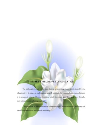 TEACHER’S PHILOSOPHY OF EdUCATION

        The philosophy is that people must believe in something. According to John Dewey,

education is by its nature an endless circle spiral. It is an activity, which includes science, because

in its process, it raises problems to be studied which then reacts upon demanding more through,

more science in an everlasting sequence.


        This definition of education makes it imperative to a person to have a philosophy of

education and beliefs in the function of teaching.
 