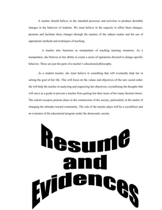 A teacher should believe in the intended processes and activities to produce desirable

changes in the behavior of students. We must believe in the capacity to effect these changes,

promote and facilitate these changes through the mastery of the subject matter and the use of

appropriate methods and techniques of teaching.


           A teacher also functions as manipulator of teaching learning situations. As a

manipulator, she believes in her ability to create a series of operations directed to change specific

behavior. These are just the parts of a teacher’s educational philosophy.


        As a student teacher, she must believe in something that will eventually help her in

setting the goal of her life. This will focus on the values and objectives of the new social order;

the will help the teacher in analyzing and organizing her objectives; crystallizing the thoughts that

will serve as a guide to prevent a teacher from getting lost their maze of her many-faceted chores.

The school occupies premier place in the construction of the society, particularly in the matter of

changing the attitudes toward community. The role of the teacher plays will be a crystallizer and

an evaluator of the educational program under the democratic society.
 