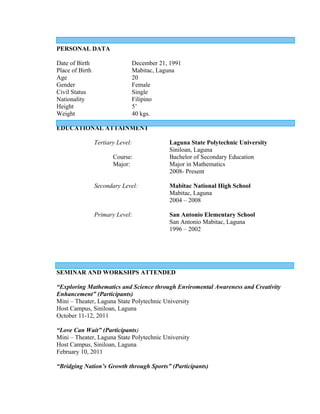 PERSONAL DATA

Date of Birth                  December 21, 1991
Place of Birth                 Mabitac, Laguna
Age                            20
Gender                         Female
Civil Status                   Single
Nationality                    Filipino
Height                         5’
Weight                         40 kgs.

EDUCATIONAL ATTAINMENT

                 Tertiary Level:           Laguna State Polytechnic University
                                           Siniloan, Laguna
                        Course:            Bachelor of Secondary Education
                        Major:             Major in Mathematics
                                           2008- Present

                 Secondary Level:          Mabitac National High School
                                           Mabitac, Laguna
                                           2004 – 2008

                 Primary Level:            San Antonio Elementary School
                                           San Antonio Mabitac, Laguna
                                           1996 – 2002




SEMINAR AND WORKSHPS ATTENDED

“Exploring Mathematics and Science through Enviromental Awareness and Creativity
Enhancement” (Participants)
Mini – Theater, Laguna State Polytechnic University
Host Campus, Siniloan, Laguna
October 11-12, 2011

“Love Can Wait” (Participants)
Mini – Theater, Laguna State Polytechnic University
Host Campus, Siniloan, Laguna
February 10, 2011

“Bridging Nation’s Growth through Sports” (Participants)
 