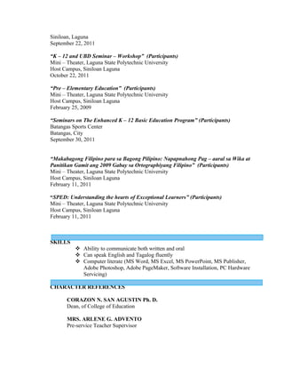 Siniloan, Laguna
September 22, 2011

“K – 12 and UBD Seminar – Workshop” (Participants)
Mini – Theater, Laguna State Polytechnic University
Host Campus, Siniloan Laguna
October 22, 2011

“Pre – Elementary Education” (Participants)
Mini – Theater, Laguna State Polytechnic University
Host Campus, Siniloan Laguna
February 25, 2009

“Seminars on The Enhanced K – 12 Basic Education Program” (Participants)
Batangas Sports Center
Batangas, City
September 30, 2011


“Makabagong Filipino para sa Bagong Pilipino: Napapnahong Pag – aaral sa Wika at
Panitikan Gamit ang 2009 Gabay sa Ortographiyang Filipino” (Participants)
Mini – Theater, Laguna State Polytechnic University
Host Campus, Siniloan Laguna
February 11, 2011

“SPED: Understanding the hearts of Exceptional Learners” (Participants)
Mini – Theater, Laguna State Polytechnic University
Host Campus, Siniloan Laguna
February 11, 2011



SKILLS
           Ability to communicate both written and oral
           Can speak English and Tagalog fluently
           Computer literate (MS Word, MS Excel, MS PowerPoint, MS Publisher,
            Adobe Photoshop, Adobe PageMaker, Software Installation, PC Hardware
            Servicing)

CHARACTER REFERENCES

       CORAZON N. SAN AGUSTIN Ph. D.
       Dean, of College of Education

       MRS. ARLENE G. ADVENTO
       Pre-service Teacher Supervisor
 