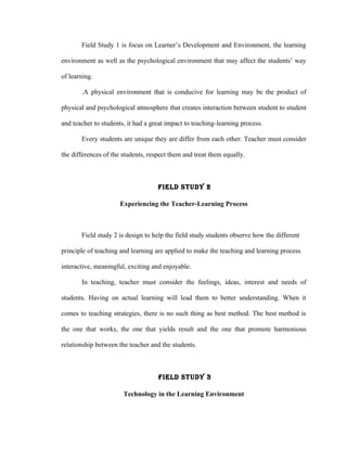 Field Study 1 is focus on Learner’s Development and Environment, the learning

environment as well as the psychological environment that may affect the students’ way

of learning.

       .A physical environment that is conducive for learning may be the product of

physical and psychological atmosphere that creates interaction between student to student

and teacher to students, it had a great impact to teaching-learning process.

       Every students are unique they are differ from each other. Teacher must consider

the differences of the students, respect them and treat them equally.



                                    FIELd STUdY 2

                      Experiencing the Teacher-Learning Process



       Field study 2 is design to help the field study students observe how the different

principle of teaching and learning are applied to make the teaching and learning process

interactive, meaningful, exciting and enjoyable.

       In teaching, teacher must consider the feelings, ideas, interest and needs of

students. Having on actual learning will lead them to better understanding. When it

comes to teaching strategies, there is no such thing as best method. The best method is

the one that works, the one that yields result and the one that promote harmonious

relationship between the teacher and the students.



                                    FIELd STUdY 3

                       Technology in the Learning Environment
 