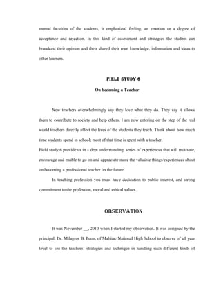 mental faculties of the students, it emphasized feeling, an emotion or a degree of

acceptance and rejection. In this kind of assessment and strategies the student can

broadcast their opinion and their shared their own knowledge, information and ideas to

other learners.



                                       FIELd STUdY 6

                                 On becoming a Teacher



       New teachers overwhelmingly say they love what they do. They say it allows

them to contribute to society and help others. I am now entering on the step of the real

world teachers directly affect the lives of the students they teach. Think about how much

time students spend in school; most of that time is spent with a teacher.

Field study 6 provide us in – dept understanding, series of experiences that will motivate,

encourage and enable to go on and appreciate more the valuable things/experiences about

on becoming a professional teacher on the future.

       In teaching profession you must have dedication to public interest, and strong

commitment to the profession, moral and ethical values.




                                      OBSERVATION

       It was November __, 2010 when I started my observation. It was assigned by the

principal, Dr. Milagros B. Puon, of Mabitac National High School to observe of all year

level to see the teachers’ strategies and technique in handling such different kinds of
 