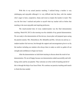 With this in my actual practice teaching, I realized being a teacher is very

challenging and enjoyable although it is very difficult task but then, with the student

who’s eager to learn, cooperative, funny and sweet as inspire the teacher to teach. This

was the first time I realized and probe to myself what my teacher told us before that

teaching is the most enjoyable and inspiring profession.

       The much-awaited time of every student-teacher was the final demonstration

teaching. March 09, 2012 in the morning was the schedule of my general demonstration.

We are ready to the demonstration all the devices, lesson plan well prepared upon seeing

the panelist namely: Mrs. Montefalcon, Ms. Bobadilla and Mrs. Advento me and my co –

student teachers feel nervous, but through the support and encouragement given to us by

the teachers including our students who always there to make us smile we gather all our

strength and confidences to begin our lesson.

       After the demonstration we held short meeting to discuss about the result of our

demonstration. We are all happy because our demonstration ended successfully and with

flying colors said by our panelist. They welcome us in the world of teaching and all of

this is through the help of our Jesus Christ. We continue our practice teaching until march

to finish the time needed.
 