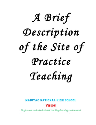 A Brief
 Description
of the Site of
   Practice
  Teaching
    MABITAC NATIONAL HIGH SCHOOL
                         VISION
To give our students desirable teaching-learning environment
 