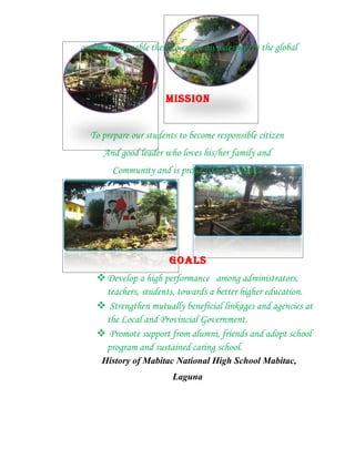 and thereby enable them to create own destiny in the global
                       community.


                       MISSION


  To prepare our students to become responsible citizen
      And good leader who loves his/her family and
        Community and is proud to be a Filipino.




                        GOALS
     Develop a high performance among administrators,
      teachers, students, towards a better higher education.
     Strengthen mutually beneficial linkages and agencies at
      the Local and Provincial Government.
     Promote support from alumni, friends and adopt school
      program and sustained caring school.
     History of Mabitac National High School Mabitac,
                         Laguna
 