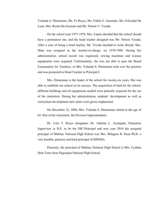 Yolanda S. Dimaranan, Ms. Fe Reyes, Ms. Fidela G. Gonzales, Ms. Felicidad De
Leon, Mrs. Rosita De Guzman and Mr. Nelson V. Vicuña.

       On the school year 1977-1978, Mrs. Carpio decided that the school should
have a permanent site, and the head teacher designed was Mr. Nelson Vicuña.
After a year of being a head teacher, Mr. Vicuña decided to work abroad. Mrs.
Mata was assigned as the teacher-in-charge, on 1979-1980. During her
administration, school record was organized; sewing machines and science
equipments were acquired. Unfortunately, she was not able to pass the Board
Examination for Teachers, so Mrs. Yolanda S. Dimaranan took over the position
and was promoted to Head Teacher to Principal I.

       Mrs. Dimaranan is the leader of the school for twenty-six years. She was
able to establish our school on its success. The acquisition of land for the school,
different buildings and all equipments needed were patiently acquired for the use
of the institution. During her administration, students’ development as well as
curriculum development and values were given emphasized.

       On December 22, 2006, Mrs. Yolanda S. Dimaranan retired at the age of
65. Due to her retirement, the Division Superintendent,

       Dr. Lilia T. Reyes designates Dr. Adelina L. Acelajado, Education
Supervisor in H.E. to be the OIC-Principal and now year 2010 the assigned
principal of Mabitac National High School was Mrs. Milagros B. Puon Ph.D. a
very humble, patience and kind principal of (MNHS).

       Presently, the principal of Mabitac National High School is Mrs. Cynthia
Dela Torre from Pagsanjan National High School.
 