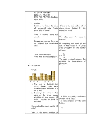 P375 910, P351 884
        P252 675, P361 148
        P392 740, P267 900. Find the
        mean sales.

     2. Review
        Last time we discuss the mean Mean is the sum values of all
        of ungrouped data. Again given items divided by the
        class, what is mean?          number of items.

        What is another name for
        mean?                      The other name for mean is
                                   average.
        How do we compute the mean
        or average for ungrouped In computing the mean get the
        data?                      sum of the values of all given
                                   items divided by the total number
                                   of items.

        What formula is used?
        What does the mean implies?
                                       The mean is a single number that
                                       represent the characteristics of
                                       given data.
C. Motivation

     Given:




 7     11 6 11 10 8 17
     1. Use coin to duplicate the
        seven Stacks given each
        stacks represent a number in a
        set of data
     2. Rearrange the coins so that
        each of the seven stacks
        contains the same number of The coins are evenly distributed
        coins. Describe the stack of over the seven stacks.
        the coins.                     The stacks of coins have the same
                                       height.
     Can you find the mean number of
     coins?                          Yes!

     What is the mean number of
 
