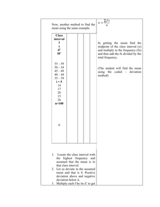 Now, another method to find the
mean using the same example.

  Class
 interval
     f                                In getting the mean find the
     x                                midpoint of the class interval (x)
     d’                               and multiply to the frequency (fx)
    fd’                               and then add the fx divided by the
                                      total frequency.

     55 – 59
     50 – 54                          (The student will find the mean
     45 – 49                          using the coded – deviation
     40 – 44                          method)
     35 – 39
      i=5
       14
       17
       28
       15
       26
     n=100




       0




1.  Locate the class interval with
   the highest frequency and
   assumed that the mean is in
   that class interval.
2. Let us deviate in the assumed
   mean and that is 0. Positive
   deviation above and negative
   deviation below it.
3. Multiply each f by its d’ to get
 