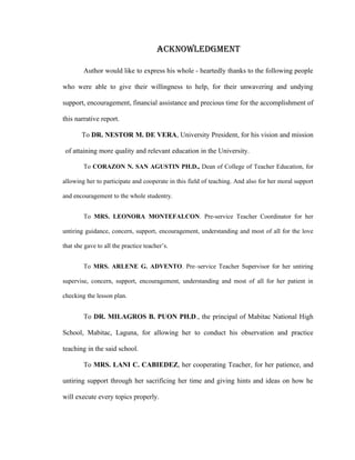 ACKNOWLEdGMENT

        Author would like to express his whole - heartedly thanks to the following people

who were able to give their willingness to help, for their unwavering and undying

support, encouragement, financial assistance and precious time for the accomplishment of

this narrative report.

       To DR. NESTOR M. DE VERA, University President, for his vision and mission

 of attaining more quality and relevant education in the University.

        To CORAZON N. SAN AGUSTIN PH.D., Dean of College of Teacher Education, for

allowing her to participate and cooperate in this field of teaching. And also for her moral support

and encouragement to the whole studentry.


        To MRS. LEONORA MONTEFALCON. Pre-service Teacher Coordinator for her

untiring guidance, concern, support, encouragement, understanding and most of all for the love

that she gave to all the practice teacher’s.


        To MRS. ARLENE G. ADVENTO. Pre–service Teacher Supervisor for her untiring

supervise, concern, support, encouragement, understanding and most of all for her patient in

checking the lesson plan.


        To DR. MILAGROS B. PUON PH.D., the principal of Mabitac National High

School, Mabitac, Laguna, for allowing her to conduct his observation and practice

teaching in the said school.

        To MRS. LANI C. CABIEDEZ, her cooperating Teacher, for her patience, and

untiring support through her sacrificing her time and giving hints and ideas on how he

will execute every topics properly.
 