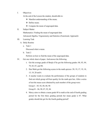 I.        Objectives
          At the end of the Lesson the student, should able to:
              Manifest understanding of the mean;
              Define mean;
              Compute the mean of ungrouped data.
II.       Subject Matter
          Mathematics: Finding the mean of ungrouped data
          Advanced Algebra, Trigonometry and Statistics (Functional, Approach)
III.      Learning Task
       A. Daily Routine
          a. Task 1
             Discussed what is mean.
          b. Task 2
             Perform on how to find the mean of the ungrouped data.
IV.       Get one whole sheet of paper. And answer the following.
             1. Get the average grade of Benjie if he got the following grades: 86, 85, 84,
                 79, 85, 87, and 90.
             2. Den Mark got the following scores in the math quizzes: 20, 19, 17, 19, 18,
                 15, 19, 20 and 6.
             3. A teacher wants to evaluate the performance of the groups of students to
                 find out which group will best quality for the math quiz bee. After a series
                 of test the mean score obtained by each member of the group were:
                 Group I – 85, 92, 88, 88, 90
                 Group II – 86, 90, 87, 92, 86
             4. Mercy aims to obtain a mean grade 88 in math at the end of fourth grading
                 period for the first three grading periods her mean grade is 87. What
                 grades should she get for the fourth grading period?
 