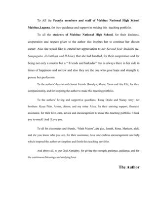 To All the Faculty members and staff of Mabitac National High School

Mabitac,Laguna, for their guidance and support in making this teaching portfolio.

        To all the students of Mabitac National High School, for their kindness,

cooperation and respect given to the author that inspires her to continue her chosen

career. Also she would like to extend her appreciation to her Second Year Students (II-

Sampaguita, II-Cattleya and II-Lilac) that she had handled, for their cooperation and for

being not only a student but a “ Friends and barkadas” that is always there in her side in

times of happiness and sorrow and also they are the one who gave hope and strength to

pursue her profession.

        To the authors’ dearest and closest friends: Ronalyn, Shane, Yvon and Are Edz, for their

companionship, and for inspiring the author to make this teaching portfolio.


        To the authors’ loving and supportive guardians: Tatay Dodie and Nanay Amy; her

brothers: Kuya Pido, Armar, Anton; and my sister Aliza, for their untiring support, financial

assistance, for their love, care, advice and encouragement to make this teaching portfolio. Thank

you so much! And I Love you.


        To all his classmates and friends, “Math Majors”,Ate glai, Janeth, Rona, Maricon, aleli,

and etc you know who you are, for their assistance, love and endless encouragement and help

which inspired the author to complete and finish this teaching portfolio.


        And above all, to our God Almighty, for giving the strength, patience, guidance, and for

the continuous blessings and undying love.


                                                                               The Author
 
