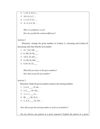 2. 1, 3/2, 2, 5/2, 3, …
   3. 10, 8, 6, 4, 2, …
   4. 1, 3, 9, 27, 81, …
   5. -6, -2, 2, 6, 10, …


       Why is it arithmetic or not?
       How do you find the common difference?


Activity 2
     Directions: Arrange the given numbers in Column A. increasing and Column B.
decreasing order then find the next number.
   1. 21, 7, 63, 189, ___
   2. 6, 384, 24, 96, ___
   3. 125,5, 25, 625___
   4. 4, 144, 24, 864, ___
   5. 8, 64, 16, 32, ___


       What did you notice to the given numbers?
       How did you get the next number?


Activity 3
   Directions: Study the given numbers and give the missing numbers.
   1. 2, 4, 8, ___, 32, 64, …
   2. 2, 6, ___, 54, 162, …
   3. ¼, ½, 1, ___, 4, …
   4. 80, ___, 20, 10, 5, …
   5. 2, -4, 8, ___, 32, -64, …


   How did you get the missing number in each set of numbers?


   Do you observe any pattern in a given sequence? Explain the pattern in a given
 