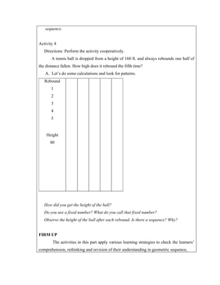 sequence.


Activity 4
   Directions: Perform the activity cooperatively.
       A tennis ball is dropped from a height of 160 ft. and always rebounds one half of
the distance fallen. How high does it rebound the fifth time?
   A. Let’s do some calculations and look for patterns.
   Rebound
       1
       2
       3
       4
       5


    Height
      80




   How did you get the height of the ball?
   Do you use a fixed number? What do you call that fixed number?
   Observe the height of the ball after each rebound. Is there a sequence? Why?


FIRM UP
        The activities in this part apply various learning strategies to check the learners’
comprehension, rethinking and revision of their understanding in geometric sequence,
 