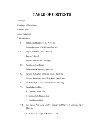 TABLE OF CONTENTS
Title Page

Certificate of Completion

Approval Sheet

Acknowledgment

Table of Content

   I.        Statement of Purpose of the Portfolio

             Student Intention of Making the Portfolio

   II.       Prayer of the Pre-Service Teacher

             Teacher’s Creed

             Personal Educational Philosophy

   III.      Resume and Evidences

             Evidences of Community Outreach

   IV.       Personal Reflection in the Pre-Service Teaching

             Personal Reflection in the Field Study Experiences

   V.        Brief Description of the Site of Practice Teaching

   VI.       Sample Lesson Plan

             a. Detailed Lesson Plan

             b. Semi-detailed Lesson Plan

             c. Brief Lesson Plan

   VII.      Best Lesson Plan Using Creative Strategy with the Use of Complete Set of
             Materials

             a. Pictures of Sample of Materials Used
 