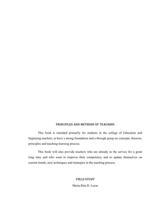 PRINCIPLES ANd METHOdS OF TEACHING

       This book is intended primarily for students in the college of Education and
beginning teachers, to have s strong foundation and a through grasp on concepts, theories,
principles and teaching-learning process.

       This book will also provide teachers who are already in the service for a great
long time and who want to improve their competency and to update themselves on
current trends, new techniques and strategies in the teaching process.




                                      FIELd STUdY
                                   Maria Rita D. Lucas
 