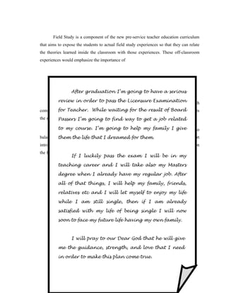 Field Study is a component of the new pre-service teacher education curriculum
that aims to expose the students to actual field study experiences so that they can relate
the theories learned inside the classroom with those experiences. These off-classroom
experiences would emphasize the importance of




                             CURRICULUM dEVELOPMENT
                 After graduationPurita P .et al to have a serious
                            Bilbao, I’m going

       Curriculum in order to pass the Licensure Examination which
         review Development is an instructional material in module from

complement the 3 – unit course of thewaiting for the resultclosely approximates
        for Teacher. While New Teacher Curriculum. It of Board
the syllables of the CMO 30 s – 2004. find way to get a job related
           Passers I’m going to

       Similarmy other materials in projectto help my family I givetries to
         to to course. I’m going write, curriculum development

balance theory and practice. Each Module follows afor them.
          them the life that I dreamed distinct pattern or format with a short
introductory part or take off, the advance reading or focus, the activities to strenghthen
the focus or take, reflection for Higher Order Thinking and Self check for evaluation.
                   If I luckily pass the exam I will be in my

          teaching career and I will take also my Masters

          degree when I PROFESSIONAL regular job. After
                        already have my

          all of that dEVELOPMENT PLAN
                      things, I will help my family, friends,

          relatives etc and I will let myself to enjoy my life

          while I am still single, then if I am already

          satisfied with my life of being single I will now

          soon to face my future life having my own family.



                 I will pray to our Dear God that he will give

          me the guidance, strength, and love that I need

          in order to make this plan come true.
 