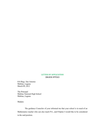 LETTER OF APPLICATION
                                 (BLOCK STYLE)

016 Brgy. San Antonio
Mabitac, Laguna
March 09, 2012

The Principal
Mabitac National High School
Mabitac, Laguna

Madam:


          The guidance Councilor of your informed me that your school is in need of an
Mathematics teacher who can also teach P.E., and Filipino I would like to be considered
in the said position.
 