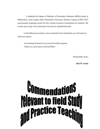 I completed the degree of Bachelor of Secondary Education (BSEd) major in
Mathematics, from Laguna State Polytechnic University, Siniloan, Laguna (LSPU) 2012
and presently preparing myself for this coming Licensure Examination for teachers. My
resume and a copy of my transcript of records are attached herewith.


       A self-addressed envelope is also enclosed for the information you will send me
about my request.


        I am looking forward for your most favorable response.
        Thank you, more power and God Bless!




                                                                       Respectfully yours,


                                                                          Aleli M. Ariola
 