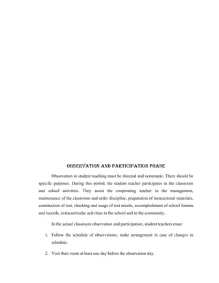OBSERVATION ANd PARTICIPATION PHASE
       Observation in student teaching must be directed and systematic. There should be
specific purposes. During this period, the student teacher participates in the classroom
and school activities. They assist the cooperating teacher in the management,
maintenance of the classroom and order discipline, preparation of instructional materials,
construction of test, checking and usage of test results, accomplishment of school forums
and records, extracurricular activities in the school and in the community.

       In the actual classroom observation and participation, student teachers must:

   1. Follow the schedule of observations; make arrangement in case of changes in
       schedule.

   2. Visit their room at least one day before the observation day.
 