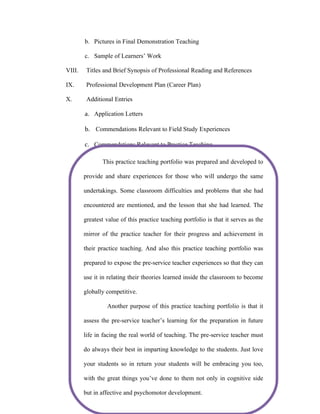b. Pictures in Final Demonstration Teaching

        c. Sample of Learners’ Work

VIII.    Titles and Brief Synopsis of Professional Reading and References

IX.      Professional Development Plan (Career Plan)

X.       Additional Entries

        a. Application Letters

        b. Commendations Relevant to Field Study Experiences

        c. Commendations Relevant to Practice Teaching

               This practice teaching portfolio was prepared and developed to

        provide and share experiences for those who will undergo the same

        undertakings. Some classroom difficulties and problems that she had

        encountered are mentioned, and the lesson that she had learned. The

        greatest value of this practice teaching portfolio is that it serves as the

        mirror of the practice teacher for their progress and achievement in

        their practice teaching. And also this practice teaching portfolio was

        prepared to expose the pre-service teacher experiences so that they can
         STATEMENT OF THE PURPOSE/S OF PORTFOLIO/
        STUdENT’S INTENTION OF MAKING THE PORTFOLIO
        use it in relating their theories learned inside the classroom to become

        globally competitive.

                 Another purpose of this practice teaching portfolio is that it

        assess the pre-service teacher’s learning for the preparation in future

        life in facing the real world of teaching. The pre-service teacher must

        do always their best in imparting knowledge to the students. Just love

        your students so in return your students will be embracing you too,

        with the great things you’ve done to them not only in cognitive side

        but in affective and psychomotor development.
 