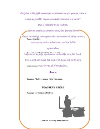 discipline in the right measure for each student, to give genuine praise a

     s much as possible, to give constructive criticism in a manner

                    that is patatable to my students.

       Help me remain conscientious enough to keep my lessons


       I am a teacher.
 always interesting, to recognize what motivates each of my students,

           to accept my student's limitations and not hold it

                               against them.
       I accept the challenge to be sagacious
    Help me not to judge my students too harshly, to be fair to all,

     to be a good role model, but most of all Lord, help me to show

       and tenacious in teaching every student
                       your love to all of my    students.

                                  Amen.

       because I believe every child can learn.



                          TEACHER’S CREEd
       I accept the responsibility to




                         Create a learning environment
 
